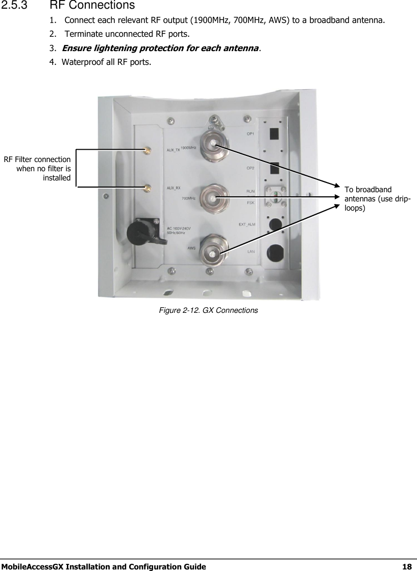   MobileAccessGX Installation and Configuration Guide   18  2.5.3  RF Connections 1.  Connect each relevant RF output (1900MHz, 700MHz, AWS) to a broadband antenna.  2.   Terminate unconnected RF ports. 3.  Ensure lightening protection for each antenna. 4.  Waterproof all RF ports.   Figure 2-12. GX Connections   To broadband antennas (use drip-loops) RF Filter connection when no filter is installed 