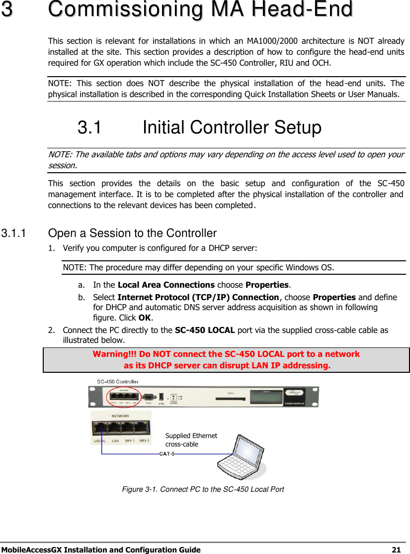   MobileAccessGX Installation and Configuration Guide   21  33  CCoommmmiissssiioonniinngg  MMAA  HHeeaadd--EEnndd    This  section  is  relevant  for  installations  in  which  an  MA1000/2000  architecture  is  NOT  already installed at the site. This section provides a description of how to  configure the head-end units required for GX operation which include the SC-450 Controller, RIU and OCH.  NOTE:  This  section  does  NOT  describe  the  physical  installation  of  the  head-end  units.  The physical installation is described in the corresponding Quick Installation Sheets or User Manuals. 3.1  Initial Controller Setup NOTE: The available tabs and options may vary depending on the access level used to open your session. This  section  provides  the  details  on  the  basic  setup  and  configuration  of  the  SC-450 management interface. It is to be completed after the physical installation of the controller and connections to the relevant devices has been completed. 3.1.1  Open a Session to the Controller 1.  Verify you computer is configured for a DHCP server: NOTE: The procedure may differ depending on your specific Windows OS. a. In the Local Area Connections choose Properties. b. Select Internet Protocol (TCP/IP) Connection, choose Properties and define for DHCP and automatic DNS server address acquisition as shown in following figure. Click OK. 2.  Connect the PC directly to the SC-450 LOCAL port via the supplied cross-cable cable as illustrated below.  Warning!!! Do NOT connect the SC-450 LOCAL port to a network  as its DHCP server can disrupt LAN IP addressing.  Figure 3-1. Connect PC to the SC-450 Local Port   Supplied Ethernet cross-cable 