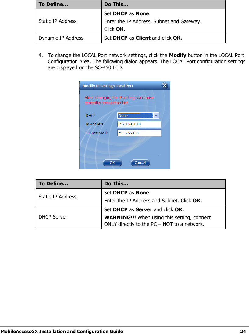   MobileAccessGX Installation and Configuration Guide   24   To Define… Do This… Static IP Address Set DHCP as None. Enter the IP Address, Subnet and Gateway. Click OK. Dynamic IP Address Set DHCP as Client and click OK.  4. To change the LOCAL Port network settings, click the Modify button in the LOCAL Port Configuration Area. The following dialog appears. The LOCAL Port configuration settings are displayed on the SC-450 LCD.    To Define… Do This… Static IP Address Set DHCP as None. Enter the IP Address and Subnet. Click OK. DHCP Server Set DHCP as Server and click OK. WARNING!!! When using this setting, connect ONLY directly to the PC – NOT to a network.    