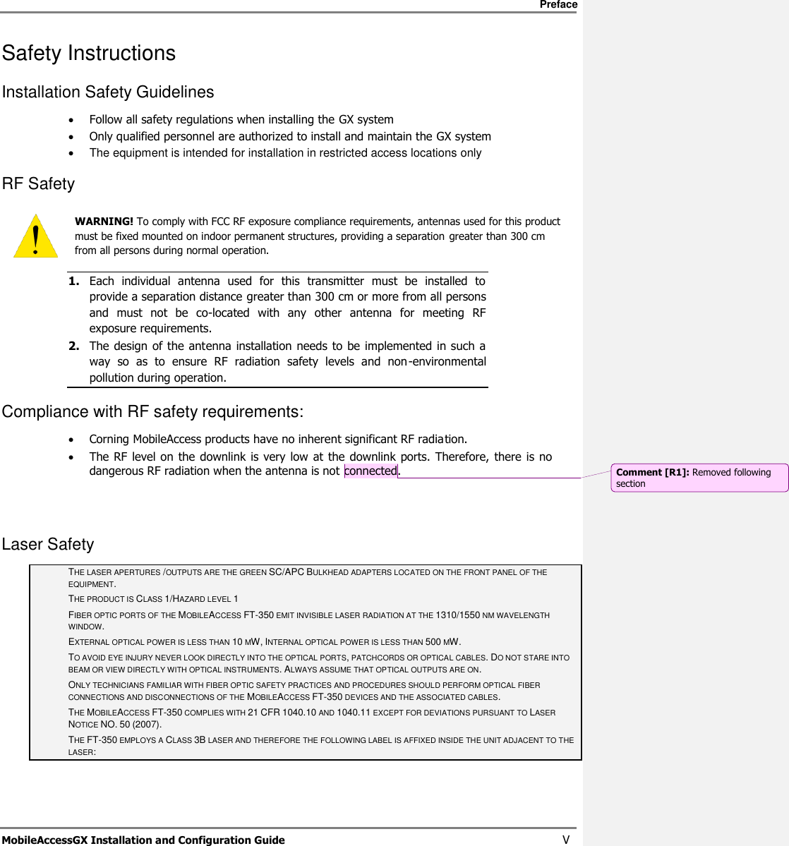     Preface       MobileAccessGX Installation and Configuration Guide   V Safety Instructions  Installation Safety Guidelines   Follow all safety regulations when installing the GX system  Only qualified personnel are authorized to install and maintain the GX system   The equipment is intended for installation in restricted access locations only RF Safety  WARNING! To comply with FCC RF exposure compliance requirements, antennas used for this product must be fixed mounted on indoor permanent structures, providing a separation greater than 300 cm from all persons during normal operation. 1. Each  individual  antenna  used  for  this  transmitter  must  be  installed  to provide a separation distance greater than 300 cm or more from all persons and  must  not  be  co-located  with  any  other  antenna  for  meeting  RF exposure requirements.  2. The design  of  the antenna installation  needs  to be implemented in such  a way  so  as  to  ensure  RF  radiation  safety  levels  and  non-environmental pollution during operation. Compliance with RF safety requirements:  Corning MobileAccess products have no inherent significant RF radiation.  The RF level on the  downlink is very low  at the downlink ports. Therefore,  there  is  no dangerous RF radiation when the antenna is not connected.   Laser Safety THE LASER APERTURES /OUTPUTS ARE THE GREEN SC/APC BULKHEAD ADAPTERS LOCATED ON THE FRONT PANEL OF THE EQUIPMENT. THE PRODUCT IS CLASS 1/HAZARD LEVEL 1 FIBER OPTIC PORTS OF THE MOBILEACCESS FT-350 EMIT INVISIBLE LASER RADIATION AT THE 1310/1550 NM WAVELENGTH WINDOW. EXTERNAL OPTICAL POWER IS LESS THAN 10 MW, INTERNAL OPTICAL POWER IS LESS THAN 500 MW. TO AVOID EYE INJURY NEVER LOOK DIRECTLY INTO THE OPTICAL PORTS, PATCHCORDS OR OPTICAL CABLES. DO NOT STARE INTO BEAM OR VIEW DIRECTLY WITH OPTICAL INSTRUMENTS. ALWAYS ASSUME THAT OPTICAL OUTPUTS ARE ON. ONLY TECHNICIANS FAMILIAR WITH FIBER OPTIC SAFETY PRACTICES AND PROCEDURES SHOULD PERFORM OPTICAL FIBER CONNECTIONS AND DISCONNECTIONS OF THE MOBILEACCESS FT-350 DEVICES AND THE ASSOCIATED CABLES. THE MOBILEACCESS FT-350 COMPLIES WITH 21 CFR 1040.10 AND 1040.11 EXCEPT FOR DEVIATIONS PURSUANT TO LASER NOTICE NO. 50 (2007).   THE FT-350 EMPLOYS A CLASS 3B LASER AND THEREFORE THE FOLLOWING LABEL IS AFFIXED INSIDE THE UNIT ADJACENT TO THE LASER: Comment [R1]: Removed following section 