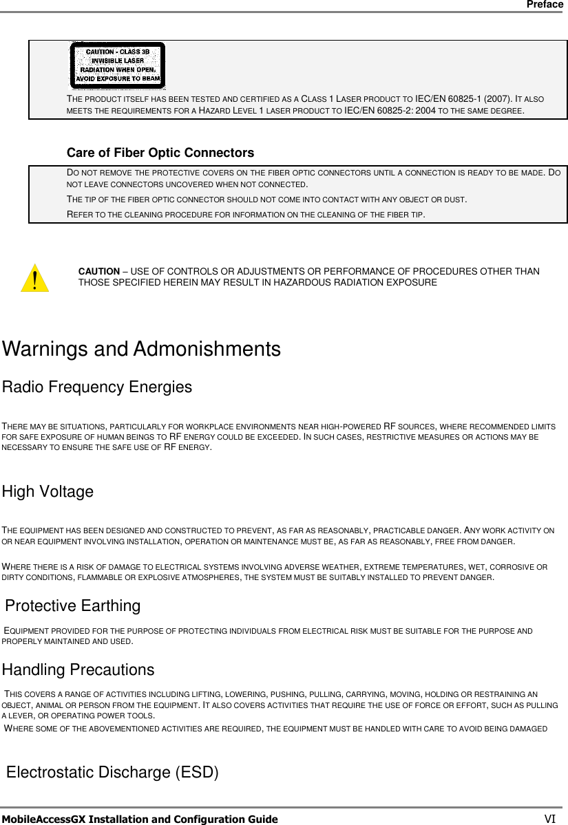     Preface       MobileAccessGX Installation and Configuration Guide   VI  THE PRODUCT ITSELF HAS BEEN TESTED AND CERTIFIED AS A CLASS 1 LASER PRODUCT TO IEC/EN 60825-1 (2007). IT ALSO MEETS THE REQUIREMENTS FOR A HAZARD LEVEL 1 LASER PRODUCT TO IEC/EN 60825-2: 2004 TO THE SAME DEGREE.  Care of Fiber Optic Connectors DO NOT REMOVE THE PROTECTIVE COVERS ON THE FIBER OPTIC CONNECTORS UNTIL A CONNECTION IS READY TO BE MADE. DO NOT LEAVE CONNECTORS UNCOVERED WHEN NOT CONNECTED. THE TIP OF THE FIBER OPTIC CONNECTOR SHOULD NOT COME INTO CONTACT WITH ANY OBJECT OR DUST.  REFER TO THE CLEANING PROCEDURE FOR INFORMATION ON THE CLEANING OF THE FIBER TIP.   CAUTION – USE OF CONTROLS OR ADJUSTMENTS OR PERFORMANCE OF PROCEDURES OTHER THAN THOSE SPECIFIED HEREIN MAY RESULT IN HAZARDOUS RADIATION EXPOSURE Warnings and Admonishments Radio Frequency Energies    THERE MAY BE SITUATIONS, PARTICULARLY FOR WORKPLACE ENVIRONMENTS NEAR HIGH-POWERED RF SOURCES, WHERE RECOMMENDED LIMITS FOR SAFE EXPOSURE OF HUMAN BEINGS TO RF ENERGY COULD BE EXCEEDED. IN SUCH CASES, RESTRICTIVE MEASURES OR ACTIONS MAY BE NECESSARY TO ENSURE THE SAFE USE OF RF ENERGY.     High Voltage    THE EQUIPMENT HAS BEEN DESIGNED AND CONSTRUCTED TO PREVENT, AS FAR AS REASONABLY, PRACTICABLE DANGER. ANY WORK ACTIVITY ON OR NEAR EQUIPMENT INVOLVING INSTALLATION, OPERATION OR MAINTENANCE MUST BE, AS FAR AS REASONABLY, FREE FROM DANGER.     WHERE THERE IS A RISK OF DAMAGE TO ELECTRICAL SYSTEMS INVOLVING ADVERSE WEATHER, EXTREME TEMPERATURES, WET, CORROSIVE OR DIRTY CONDITIONS, FLAMMABLE OR EXPLOSIVE ATMOSPHERES, THE SYSTEM MUST BE SUITABLY INSTALLED TO PREVENT DANGER.   Protective Earthing   EQUIPMENT PROVIDED FOR THE PURPOSE OF PROTECTING INDIVIDUALS FROM ELECTRICAL RISK MUST BE SUITABLE FOR THE PURPOSE AND PROPERLY MAINTAINED AND USED.   Handling Precautions   THIS COVERS A RANGE OF ACTIVITIES INCLUDING LIFTING, LOWERING, PUSHING, PULLING, CARRYING, MOVING, HOLDING OR RESTRAINING AN OBJECT, ANIMAL OR PERSON FROM THE EQUIPMENT. IT ALSO COVERS ACTIVITIES THAT REQUIRE THE USE OF FORCE OR EFFORT, SUCH AS PULLING A LEVER, OR OPERATING POWER TOOLS.    WHERE SOME OF THE ABOVEMENTIONED ACTIVITIES ARE REQUIRED, THE EQUIPMENT MUST BE HANDLED WITH CARE TO AVOID BEING DAMAGED     Electrostatic Discharge (ESD)  