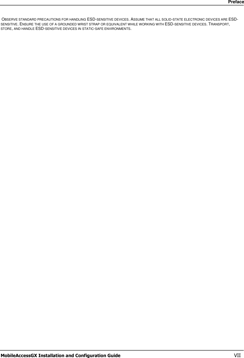     Preface       MobileAccessGX Installation and Configuration Guide   VII  OBSERVE STANDARD PRECAUTIONS FOR HANDLING ESD-SENSITIVE DEVICES. ASSUME THAT ALL SOLID-STATE ELECTRONIC DEVICES ARE ESD-SENSITIVE. ENSURE THE USE OF A GROUNDED WRIST STRAP OR EQUIVALENT WHILE WORKING WITH ESD-SENSITIVE DEVICES. TRANSPORT, STORE, AND HANDLE ESD-SENSITIVE DEVICES IN STATIC-SAFE ENVIRONMENTS.  
