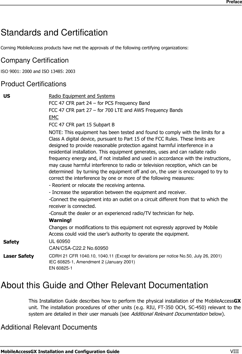     Preface       MobileAccessGX Installation and Configuration Guide   VIII Standards and Certification Corning MobileAccess products have met the approvals of the following certifying organizations: Company Certification ISO 9001: 2000 and ISO 13485: 2003 Product Certifications US Radio Equipment and Systems FCC 47 CFR part 24 – for PCS Frequency Band FCC 47 CFR part 27 – for 700 LTE and AWS Frequency Bands EMC FCC 47 CFR part 15 Subpart B   NOTE: This equipment has been tested and found to comply with the limits for a Class A digital device, pursuant to Part 15 of the FCC Rules. These limits are designed to provide reasonable protection against harmful interference in a residential installation. This equipment generates, uses and can radiate radio frequency energy and, if not installed and used in accordance with the instructions, may cause harmful interference to radio or television reception, which can be determined  by turning the equipment off and on, the user is encouraged to try to correct the interference by one or more of the following measures: - Reorient or relocate the receiving antenna. - Increase the separation between the equipment and receiver. -Connect the equipment into an outlet on a circuit different from that to which the receiver is connected. -Consult the dealer or an experienced radio/TV technician for help. Warning! Changes or modifications to this equipment not expressly approved by Mobile Access could void the user’s authority to operate the equipment.  Safety UL 60950 CAN/CSA-C22.2 No.60950 Laser Safety CDRH 21 CFR 1040.10, 1040.11 (Except for deviations per notice No.50, July 26, 2001) IEC 60825-1, Amendment 2 (January 2001) EN 60825-1  About this Guide and Other Relevant Documentation This Installation Guide describes how to perform the physical installation of the MobileAccessGX unit. The installation procedures of other  units (e.g.  RIU, FT-350 OCH, SC-450) relevant to  the system are detailed in their user manuals (see Additional Relevant Documentation below). Additional Relevant Documents 