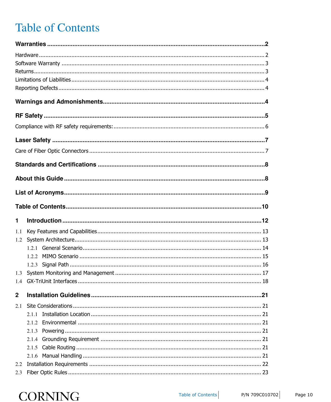    Table of Contents P/N 709C010702 Page 10  Table of Contents Warranties ................................................................................................................................. 2 Hardware ........................................................................................................................................... 2 Software Warranty ............................................................................................................................. 3 Returns .............................................................................................................................................. 3 Limitations of Liabilities ....................................................................................................................... 4 Reporting Defects ............................................................................................................................... 4 Warnings and Admonishments................................................................................................ 4 RF Safety ................................................................................................................................... 5 Compliance with RF safety requirements: ............................................................................................. 6 Laser Safety .............................................................................................................................. 7 Care of Fiber Optic Connectors ............................................................................................................ 7 Standards and Certifications ................................................................................................... 8 About this Guide ....................................................................................................................... 8 List of Acronyms ....................................................................................................................... 9 Table of Contents .................................................................................................................... 10 1 Introduction ...................................................................................................................... 12 1.1 Key Features and Capabilities ..................................................................................................... 13 1.2 System Architecture ................................................................................................................... 13 1.2.1 General Scenario .............................................................................................................. 14 1.2.2 MIMO Scenario ................................................................................................................ 15 1.2.3 Signal Path ...................................................................................................................... 16 1.3 System Monitoring and Management .......................................................................................... 17 1.4 GX-TriUnit Interfaces ................................................................................................................. 18 2 Installation Guidelines ..................................................................................................... 21 2.1 Site Considerations .................................................................................................................... 21 2.1.1 Installation Location ......................................................................................................... 21 2.1.2 Environmental ................................................................................................................. 21 2.1.3 Powering ......................................................................................................................... 21 2.1.4 Grounding Requirement ................................................................................................... 21 2.1.5 Cable Routing .................................................................................................................. 21 2.1.6 Manual Handling .............................................................................................................. 21 2.2 Installation Requirements .......................................................................................................... 22 2.3 Fiber Optic Rules ....................................................................................................................... 23 