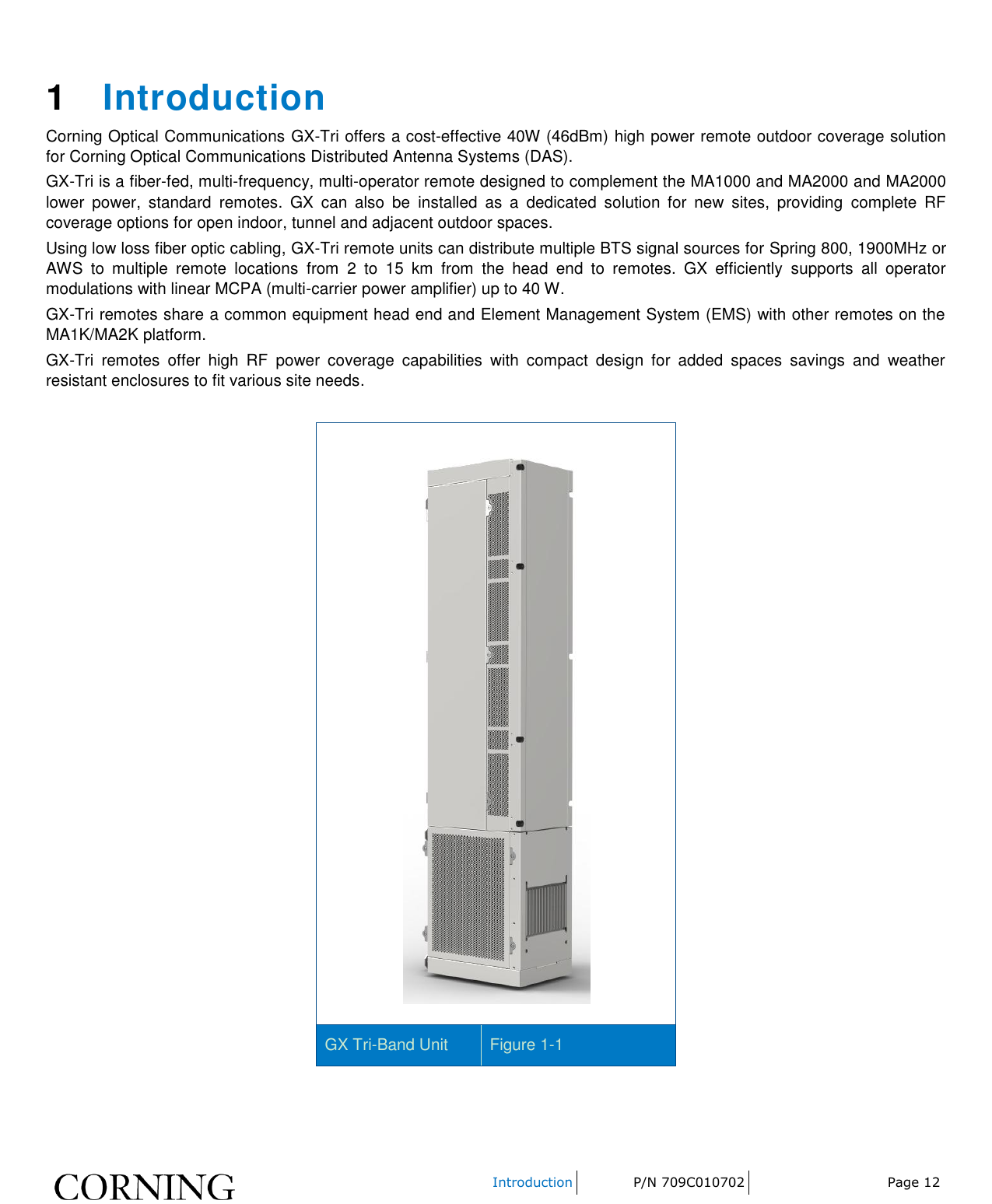    Introduction P/N 709C010702 Page 12    1  Introduction Corning Optical Communications GX-Tri offers a cost-effective 40W (46dBm) high power remote outdoor coverage solution for Corning Optical Communications Distributed Antenna Systems (DAS). GX-Tri is a fiber-fed, multi-frequency, multi-operator remote designed to complement the MA1000 and MA2000 and MA2000 lower  power,  standard  remotes.  GX  can  also  be  installed  as  a  dedicated  solution  for  new  sites,  providing  complete  RF coverage options for open indoor, tunnel and adjacent outdoor spaces. Using low loss fiber optic cabling, GX-Tri remote units can distribute multiple BTS signal sources for Spring 800, 1900MHz or AWS  to  multiple  remote  locations  from  2  to  15  km  from  the  head  end  to  remotes.  GX  efficiently  supports  all  operator modulations with linear MCPA (multi-carrier power amplifier) up to 40 W. GX-Tri remotes share a common equipment head end and Element Management System (EMS) with other remotes on the MA1K/MA2K platform. GX-Tri  remotes  offer  high  RF  power  coverage  capabilities  with  compact  design  for  added  spaces  savings  and  weather resistant enclosures to fit various site needs.   GX Tri-Band Unit Figure 1-1  