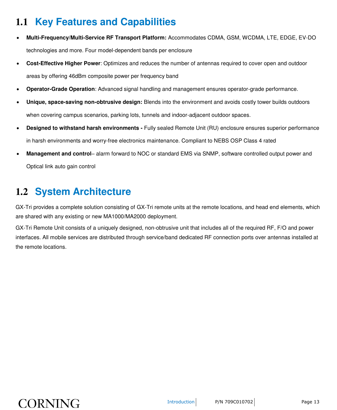    Introduction P/N 709C010702 Page 13  1.1 Key Features and Capabilities  Multi-Frequency/Multi-Service RF Transport Platform: Accommodates CDMA, GSM, WCDMA, LTE, EDGE, EV-DO technologies and more. Four model-dependent bands per enclosure  Cost-Effective Higher Power: Optimizes and reduces the number of antennas required to cover open and outdoor areas by offering 46dBm composite power per frequency band  Operator-Grade Operation: Advanced signal handling and management ensures operator-grade performance.  Unique, space-saving non-obtrusive design: Blends into the environment and avoids costly tower builds outdoors when covering campus scenarios, parking lots, tunnels and indoor-adjacent outdoor spaces.   Designed to withstand harsh environments - Fully sealed Remote Unit (RU) enclosure ensures superior performance in harsh environments and worry-free electronics maintenance. Compliant to NEBS OSP Class 4 rated  Management and control– alarm forward to NOC or standard EMS via SNMP, software controlled output power and Optical link auto gain control 1.2 System Architecture GX-Tri provides a complete solution consisting of GX-Tri remote units at the remote locations, and head end elements, which are shared with any existing or new MA1000/MA2000 deployment. GX-Tri Remote Unit consists of a uniquely designed, non-obtrusive unit that includes all of the required RF, F/O and power interfaces. All mobile services are distributed through service/band dedicated RF connection ports over antennas installed at the remote locations.   