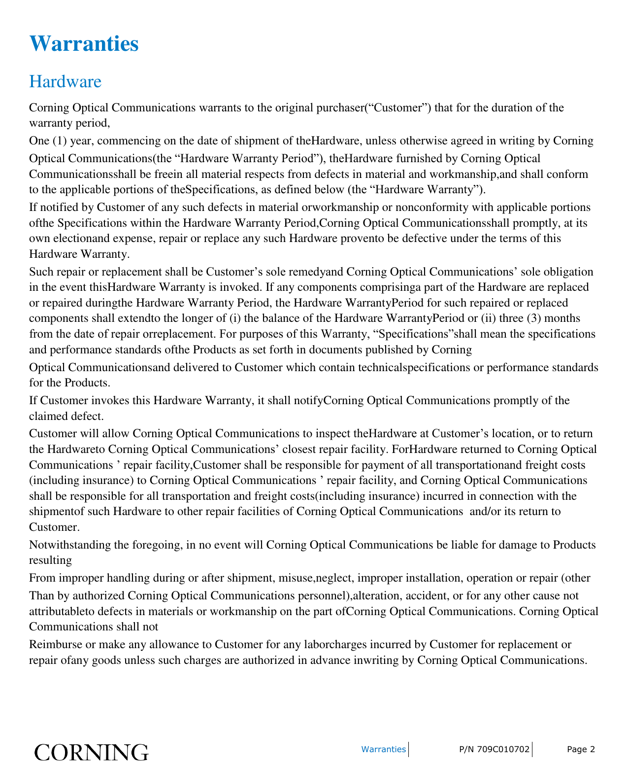    Warranties P/N 709C010702 Page 2  Warranties Hardware Corning Optical Communications warrants to the original purchaser(“Customer”) that for the duration of the warranty period, One (1) year, commencing on the date of shipment of theHardware, unless otherwise agreed in writing by Corning Optical Communications(the “Hardware Warranty Period”), theHardware furnished by Corning Optical Communicationsshall be freein all material respects from defects in material and workmanship,and shall conform to the applicable portions of theSpecifications, as defined below (the “Hardware Warranty”). If notified by Customer of any such defects in material orworkmanship or nonconformity with applicable portions ofthe Specifications within the Hardware Warranty Period,Corning Optical Communicationsshall promptly, at its own electionand expense, repair or replace any such Hardware provento be defective under the terms of this Hardware Warranty. Such repair or replacement shall be Customer’s sole remedyand Corning Optical Communications’ sole obligation in the event thisHardware Warranty is invoked. If any components comprisinga part of the Hardware are replaced or repaired duringthe Hardware Warranty Period, the Hardware WarrantyPeriod for such repaired or replaced components shall extendto the longer of (i) the balance of the Hardware WarrantyPeriod or (ii) three (3) months from the date of repair orreplacement. For purposes of this Warranty, “Specifications”shall mean the specifications and performance standards ofthe Products as set forth in documents published by Corning Optical Communicationsand delivered to Customer which contain technicalspecifications or performance standards for the Products. If Customer invokes this Hardware Warranty, it shall notifyCorning Optical Communications promptly of the claimed defect. Customer will allow Corning Optical Communications to inspect theHardware at Customer’s location, or to return the Hardwareto Corning Optical Communications’ closest repair facility. ForHardware returned to Corning Optical Communications ’ repair facility,Customer shall be responsible for payment of all transportationand freight costs (including insurance) to Corning Optical Communications ’ repair facility, and Corning Optical Communications shall be responsible for all transportation and freight costs(including insurance) incurred in connection with the shipmentof such Hardware to other repair facilities of Corning Optical Communications  and/or its return to Customer. Notwithstanding the foregoing, in no event will Corning Optical Communications be liable for damage to Products resulting From improper handling during or after shipment, misuse,neglect, improper installation, operation or repair (other Than by authorized Corning Optical Communications personnel),alteration, accident, or for any other cause not attributableto defects in materials or workmanship on the part ofCorning Optical Communications. Corning Optical Communications shall not Reimburse or make any allowance to Customer for any laborcharges incurred by Customer for replacement or repair ofany goods unless such charges are authorized in advance inwriting by Corning Optical Communications.   