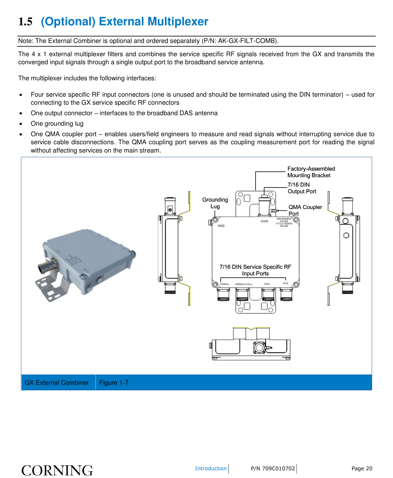    Introduction P/N 709C010702 Page 20  1.5 (Optional) External Multiplexer Note: The External Combiner is optional and ordered separately (P/N: AK-GX-FILT-COMB). The 4 x 1 external multiplexer filters and combines the service specific RF signals received from the GX and transmits the converged input signals through a single output port to the broadband service antenna. The multiplexer includes the following interfaces:   Four service specific RF input connectors (one is unused and should be terminated using the DIN terminator) – used for connecting to the GX service specific RF connectors   One output connector – interfaces to the broadband DAS antenna   One grounding lug   One QMA coupler port – enables users/field engineers to measure and read signals without interrupting service due to service cable disconnections. The QMA coupling port serves as the coupling measurement port for reading the signal without affecting services on the main stream.   GX External Combiner Figure 1-7    