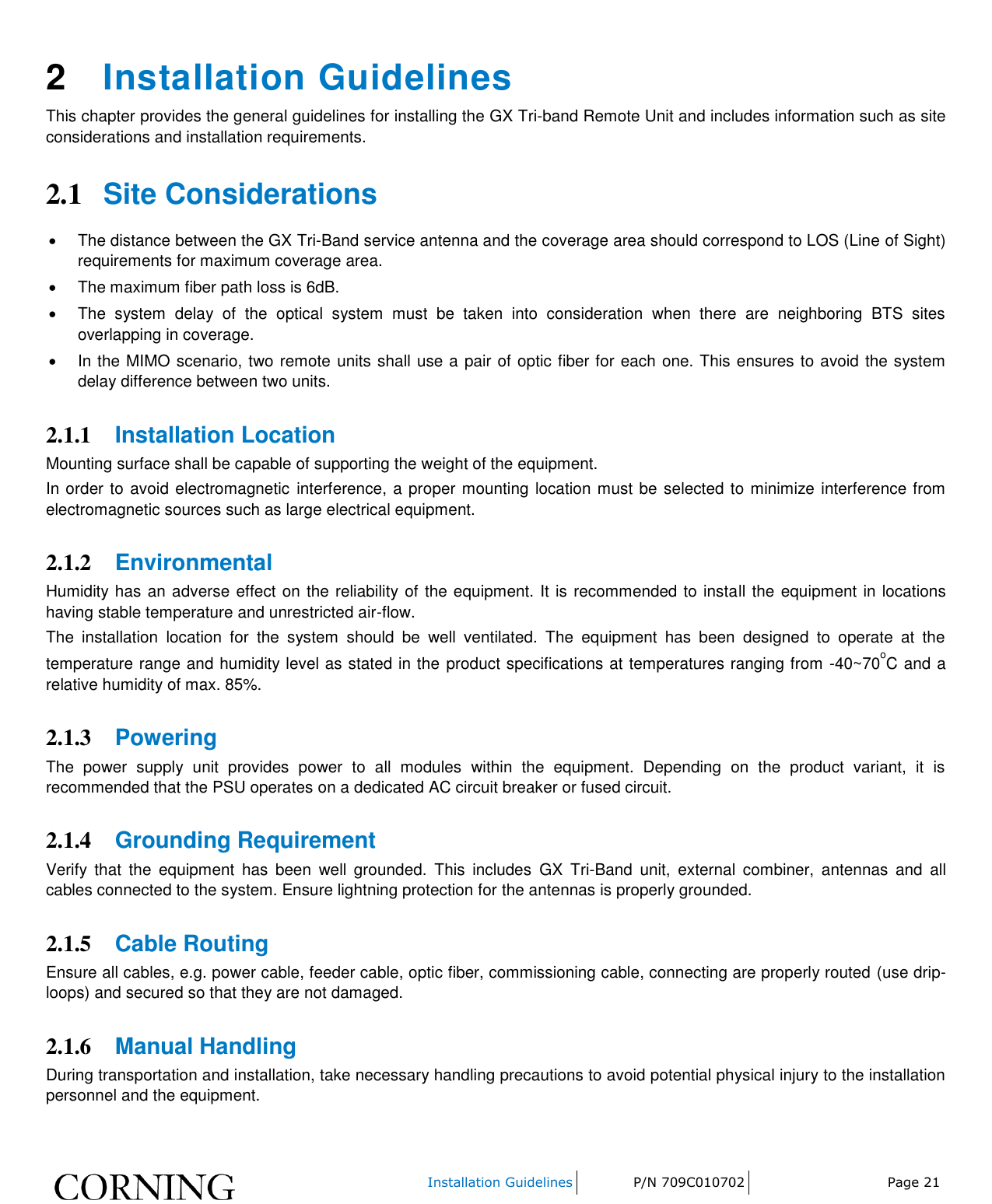    Installation Guidelines P/N 709C010702 Page 21   2  Installation Guidelines This chapter provides the general guidelines for installing the GX Tri-band Remote Unit and includes information such as site considerations and installation requirements. 2.1 Site Considerations   The distance between the GX Tri-Band service antenna and the coverage area should correspond to LOS (Line of Sight) requirements for maximum coverage area.    The maximum fiber path loss is 6dB.    The  system  delay  of  the  optical  system  must  be  taken  into  consideration  when  there  are  neighboring  BTS  sites overlapping in coverage.    In the MIMO scenario, two remote units shall use a pair of optic fiber for each one. This ensures to avoid the system delay difference between two units. 2.1.1 Installation Location Mounting surface shall be capable of supporting the weight of the equipment.  In order to avoid electromagnetic  interference, a proper mounting location must be selected to minimize interference from electromagnetic sources such as large electrical equipment. 2.1.2 Environmental Humidity has an adverse effect on the reliability of the equipment. It is recommended to install the equipment in locations having stable temperature and unrestricted air-flow.  The  installation  location  for  the  system  should  be  well  ventilated.  The  equipment  has  been  designed  to  operate  at  the temperature range and humidity level as stated in the product specifications at temperatures ranging from -40~70oC and a relative humidity of max. 85%.  2.1.3 Powering The  power  supply  unit  provides  power  to  all  modules  within  the  equipment.  Depending  on  the  product  variant,  it  is recommended that the PSU operates on a dedicated AC circuit breaker or fused circuit.  2.1.4 Grounding Requirement Verify  that  the  equipment  has  been  well  grounded.  This  includes  GX  Tri-Band  unit,  external  combiner,  antennas  and  all cables connected to the system. Ensure lightning protection for the antennas is properly grounded.  2.1.5 Cable Routing Ensure all cables, e.g. power cable, feeder cable, optic fiber, commissioning cable, connecting are properly routed (use drip-loops) and secured so that they are not damaged.  2.1.6 Manual Handling During transportation and installation, take necessary handling precautions to avoid potential physical injury to the installation personnel and the equipment. 