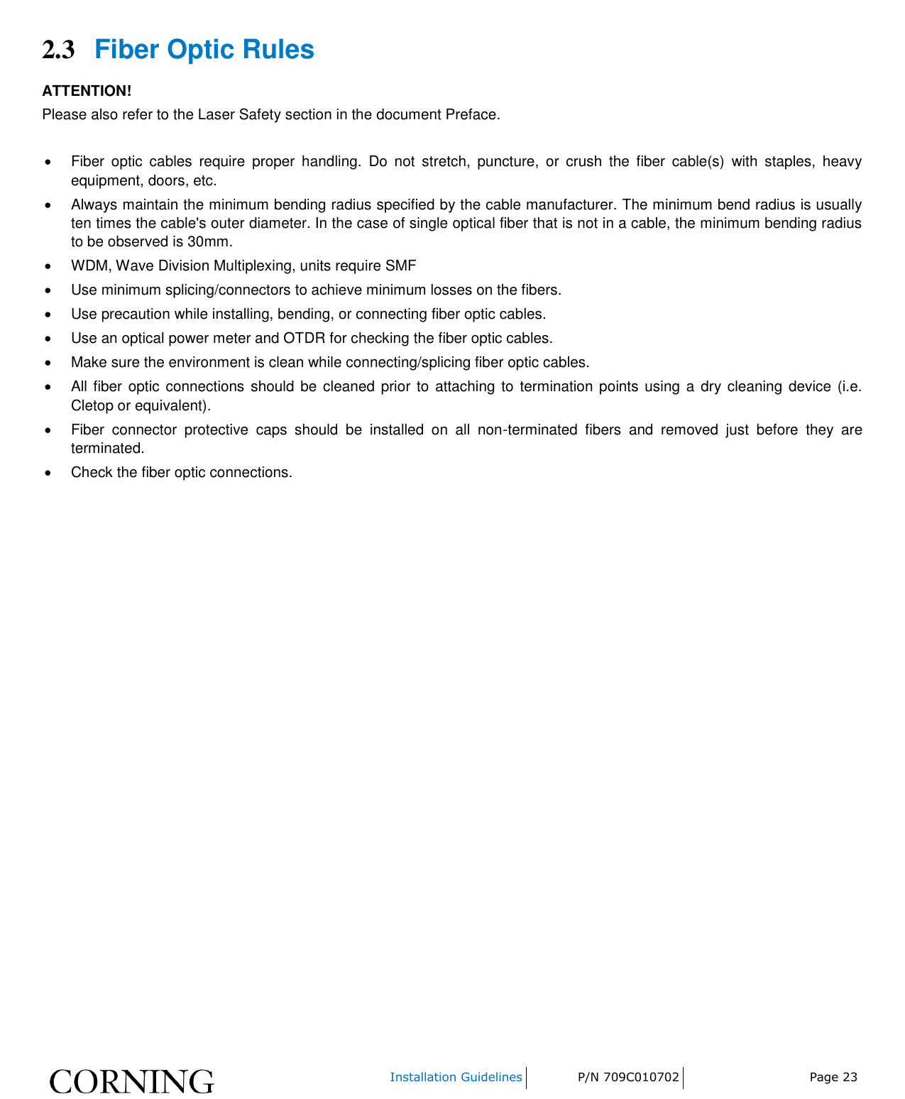    Installation Guidelines P/N 709C010702 Page 23  2.3 Fiber Optic Rules ATTENTION! Please also refer to the Laser Safety section in the document Preface.    Fiber  optic  cables  require  proper  handling.  Do  not  stretch,  puncture,  or  crush  the  fiber  cable(s)  with  staples,  heavy equipment, doors, etc.   Always maintain the minimum bending radius specified by the cable manufacturer. The minimum bend radius is usually ten times the cable&apos;s outer diameter. In the case of single optical fiber that is not in a cable, the minimum bending radius to be observed is 30mm.   WDM, Wave Division Multiplexing, units require SMF   Use minimum splicing/connectors to achieve minimum losses on the fibers.   Use precaution while installing, bending, or connecting fiber optic cables.   Use an optical power meter and OTDR for checking the fiber optic cables.   Make sure the environment is clean while connecting/splicing fiber optic cables.    All fiber optic  connections should be cleaned prior to attaching  to  termination points using  a  dry cleaning device (i.e. Cletop or equivalent).   Fiber  connector  protective  caps  should  be  installed  on  all  non-terminated  fibers  and  removed  just  before  they  are terminated.   Check the fiber optic connections.     