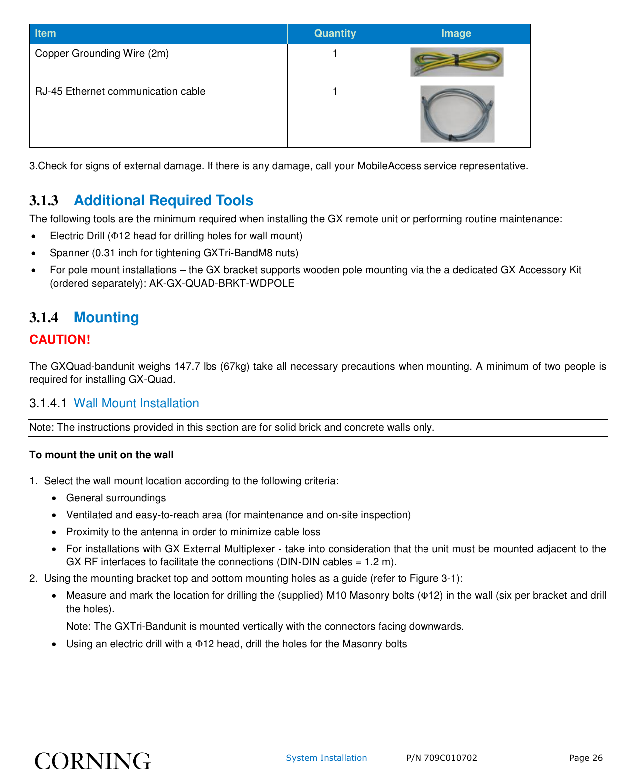    System Installation P/N 709C010702 Page 26  Item Quantity Image Copper Grounding Wire (2m) 1  RJ-45 Ethernet communication cable 1  3.Check for signs of external damage. If there is any damage, call your MobileAccess service representative. 3.1.3 Additional Required Tools The following tools are the minimum required when installing the GX remote unit or performing routine maintenance:   Electric Drill (Φ12 head for drilling holes for wall mount)   Spanner (0.31 inch for tightening GXTri-BandM8 nuts)   For pole mount installations – the GX bracket supports wooden pole mounting via the a dedicated GX Accessory Kit (ordered separately): AK-GX-QUAD-BRKT-WDPOLE 3.1.4 Mounting CAUTION! The GXQuad-bandunit weighs 147.7 lbs (67kg) take all necessary precautions when mounting. A minimum of two people is required for installing GX-Quad. 3.1.4.1  Wall Mount Installation Note: The instructions provided in this section are for solid brick and concrete walls only. To mount the unit on the wall 1.  Select the wall mount location according to the following criteria:   General surroundings   Ventilated and easy-to-reach area (for maintenance and on-site inspection)   Proximity to the antenna in order to minimize cable loss   For installations with GX External Multiplexer - take into consideration that the unit must be mounted adjacent to the GX RF interfaces to facilitate the connections (DIN-DIN cables = 1.2 m). 2.  Using the mounting bracket top and bottom mounting holes as a guide (refer to Figure 3-1):   Measure and mark the location for drilling the (supplied) M10 Masonry bolts (Φ12) in the wall (six per bracket and drill the holes). Note: The GXTri-Bandunit is mounted vertically with the connectors facing downwards.   Using an electric drill with a Φ12 head, drill the holes for the Masonry bolts 