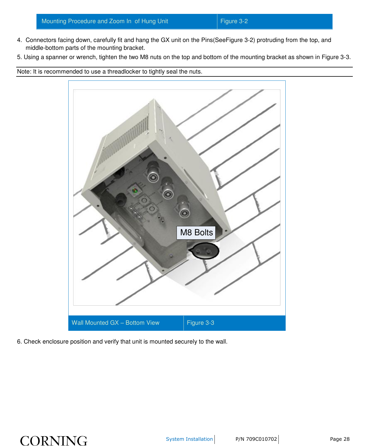    System Installation P/N 709C010702 Page 28   Mounting Procedure and Zoom In  of Hung Unit  Figure 3-2 4.  Connectors facing down, carefully fit and hang the GX unit on the Pins(SeeFigure 3-2) protruding from the top, and middle-bottom parts of the mounting bracket. 5. Using a spanner or wrench, tighten the two M8 nuts on the top and bottom of the mounting bracket as shown in Figure 3-3.  Note: It is recommended to use a threadlocker to tightly seal the nuts. M8 Bolts Wall Mounted GX – Bottom View Figure 3-3 6. Check enclosure position and verify that unit is mounted securely to the wall. 