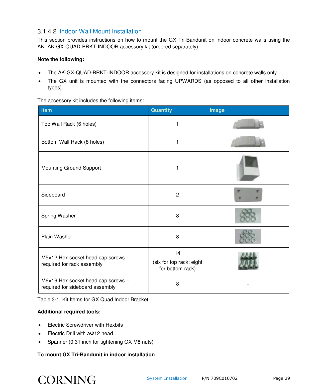    System Installation P/N 709C010702 Page 29  3.1.4.2  Indoor Wall Mount Installation This section provides instructions on how to mount the GX  Tri-Bandunit on indoor concrete walls using the AK- AK-GX-QUAD-BRKT-INDOOR accessory kit (ordered separately). Note the following:   The AK-GX-QUAD-BRKT-INDOOR accessory kit is designed for installations on concrete walls only.   The  GX  unit  is  mounted  with  the  connectors  facing  UPWARDS  (as  opposed  to  all  other  installation types). The accessory kit includes the following items: Item Quantity Image Top Wall Rack (6 holes) 1  Bottom Wall Rack (8 holes) 1  Mounting Ground Support 1  Sideboard 2  Spring Washer 8  Plain Washer 8  M5×12 Hex socket head cap screws – required for rack assembly 14 (six for top rack; eight for bottom rack)  M6×16 Hex socket head cap screws – required for sideboard assembly 8 - Table 3-1. Kit Items for GX Quad Indoor Bracket Additional required tools:   Electric Screwdriver with Hexbits   Electric Drill with aΦ12 head    Spanner (0.31 inch for tightening GX M8 nuts) To mount GX Tri-Bandunit in indoor installation 