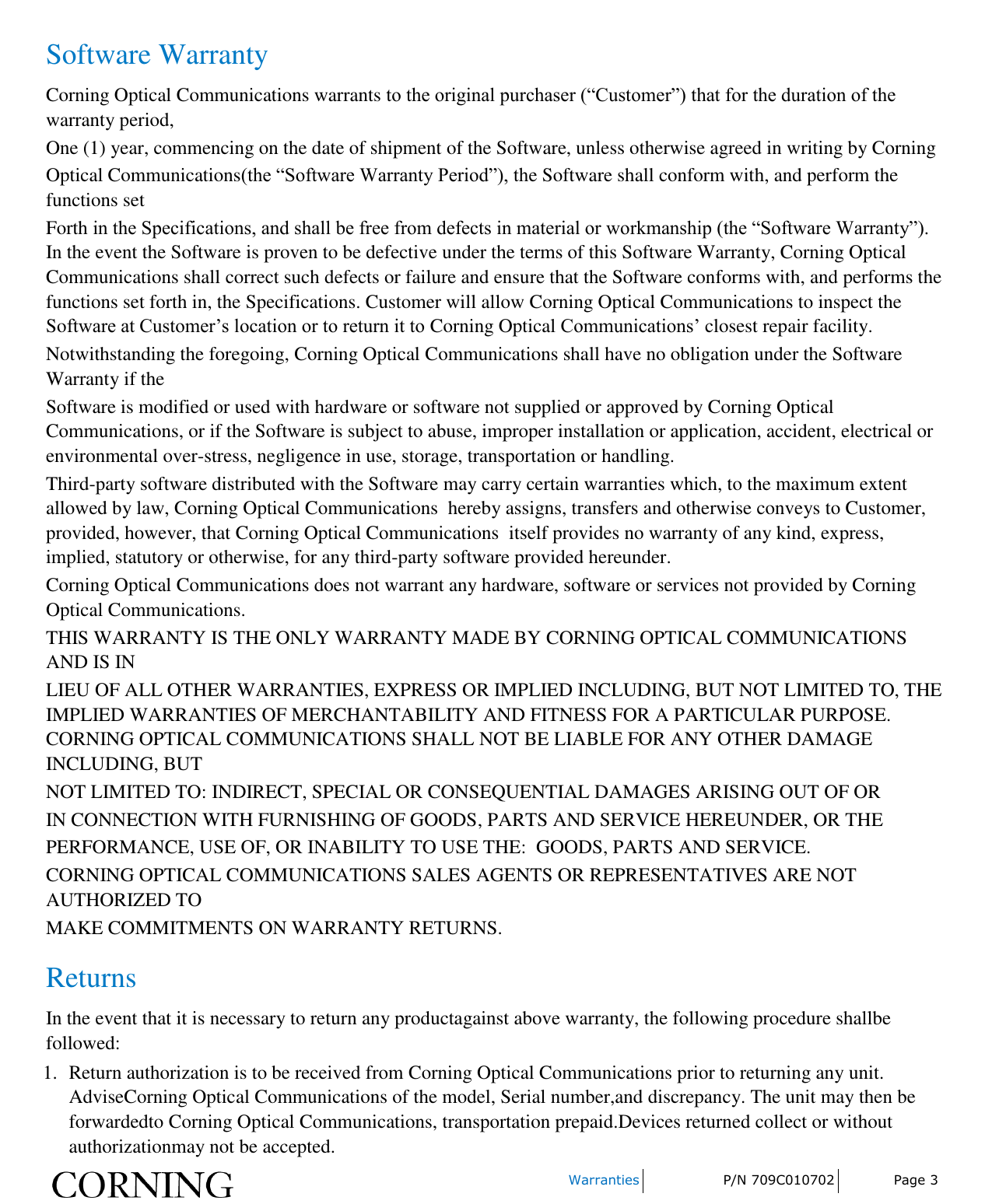     Warranties P/N 709C010702 Page 3  Software Warranty Corning Optical Communications warrants to the original purchaser (“Customer”) that for the duration of the warranty period, One (1) year, commencing on the date of shipment of the Software, unless otherwise agreed in writing by Corning Optical Communications(the “Software Warranty Period”), the Software shall conform with, and perform the functions set Forth in the Specifications, and shall be free from defects in material or workmanship (the “Software Warranty”). In the event the Software is proven to be defective under the terms of this Software Warranty, Corning Optical Communications shall correct such defects or failure and ensure that the Software conforms with, and performs the functions set forth in, the Specifications. Customer will allow Corning Optical Communications to inspect the Software at Customer’s location or to return it to Corning Optical Communications’ closest repair facility. Notwithstanding the foregoing, Corning Optical Communications shall have no obligation under the Software Warranty if the Software is modified or used with hardware or software not supplied or approved by Corning Optical Communications, or if the Software is subject to abuse, improper installation or application, accident, electrical or environmental over-stress, negligence in use, storage, transportation or handling. Third-party software distributed with the Software may carry certain warranties which, to the maximum extent allowed by law, Corning Optical Communications  hereby assigns, transfers and otherwise conveys to Customer, provided, however, that Corning Optical Communications  itself provides no warranty of any kind, express, implied, statutory or otherwise, for any third-party software provided hereunder. Corning Optical Communications does not warrant any hardware, software or services not provided by Corning Optical Communications. THIS WARRANTY IS THE ONLY WARRANTY MADE BY CORNING OPTICAL COMMUNICATIONS AND IS IN LIEU OF ALL OTHER WARRANTIES, EXPRESS OR IMPLIED INCLUDING, BUT NOT LIMITED TO, THE IMPLIED WARRANTIES OF MERCHANTABILITY AND FITNESS FOR A PARTICULAR PURPOSE. CORNING OPTICAL COMMUNICATIONS SHALL NOT BE LIABLE FOR ANY OTHER DAMAGE INCLUDING, BUT NOT LIMITED TO: INDIRECT, SPECIAL OR CONSEQUENTIAL DAMAGES ARISING OUT OF OR IN CONNECTION WITH FURNISHING OF GOODS, PARTS AND SERVICE HEREUNDER, OR THE PERFORMANCE, USE OF, OR INABILITY TO USE THE:  GOODS, PARTS AND SERVICE. CORNING OPTICAL COMMUNICATIONS SALES AGENTS OR REPRESENTATIVES ARE NOT AUTHORIZED TO MAKE COMMITMENTS ON WARRANTY RETURNS. Returns In the event that it is necessary to return any productagainst above warranty, the following procedure shallbe followed: 1. Return authorization is to be received from Corning Optical Communications prior to returning any unit. AdviseCorning Optical Communications of the model, Serial number,and discrepancy. The unit may then be forwardedto Corning Optical Communications, transportation prepaid.Devices returned collect or without authorizationmay not be accepted. 