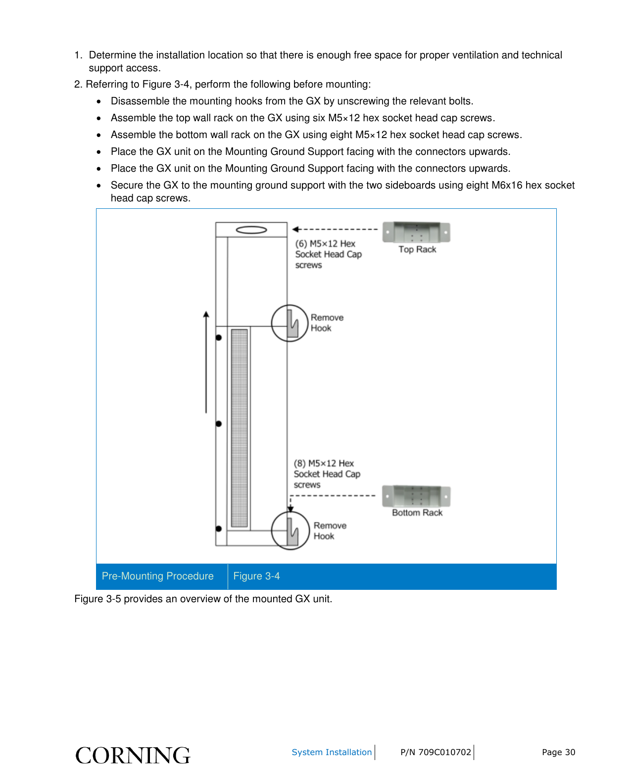     System Installation P/N 709C010702 Page 30  1.  Determine the installation location so that there is enough free space for proper ventilation and technical support access. 2. Referring to Figure 3-4, perform the following before mounting:   Disassemble the mounting hooks from the GX by unscrewing the relevant bolts.   Assemble the top wall rack on the GX using six M5×12 hex socket head cap screws.   Assemble the bottom wall rack on the GX using eight M5×12 hex socket head cap screws.   Place the GX unit on the Mounting Ground Support facing with the connectors upwards.   Place the GX unit on the Mounting Ground Support facing with the connectors upwards.   Secure the GX to the mounting ground support with the two sideboards using eight M6x16 hex socket head cap screws.  Pre-Mounting Procedure Figure 3-4 Figure 3-5 provides an overview of the mounted GX unit. 