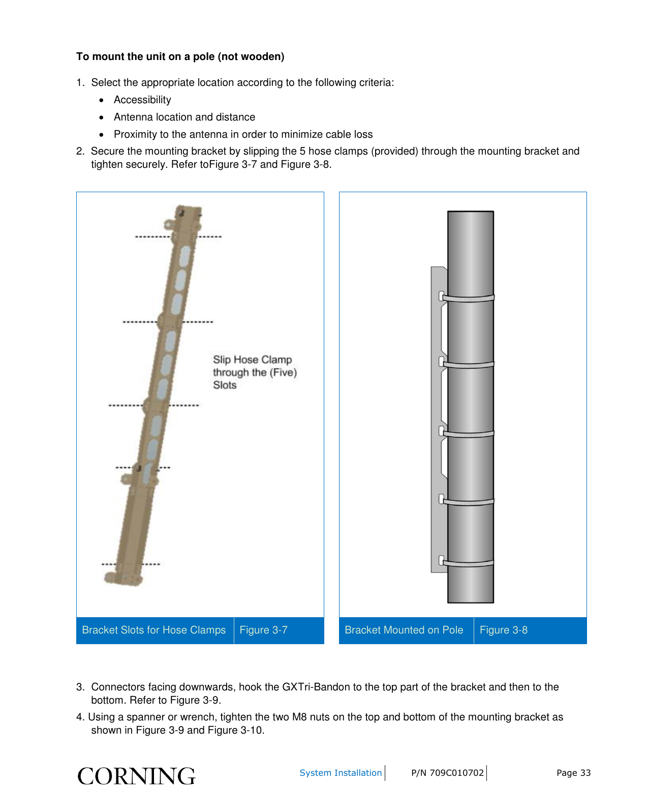     System Installation P/N 709C010702 Page 33  To mount the unit on a pole (not wooden) 1.  Select the appropriate location according to the following criteria:   Accessibility     Antenna location and distance   Proximity to the antenna in order to minimize cable loss 2.  Secure the mounting bracket by slipping the 5 hose clamps (provided) through the mounting bracket and tighten securely. Refer toFigure 3-7 and Figure 3-8.     Bracket Slots for Hose Clamps Figure 3-7  Bracket Mounted on Pole Figure 3-8   3.  Connectors facing downwards, hook the GXTri-Bandon to the top part of the bracket and then to the bottom. Refer to Figure 3-9. 4. Using a spanner or wrench, tighten the two M8 nuts on the top and bottom of the mounting bracket as shown in Figure 3-9 and Figure 3-10.  