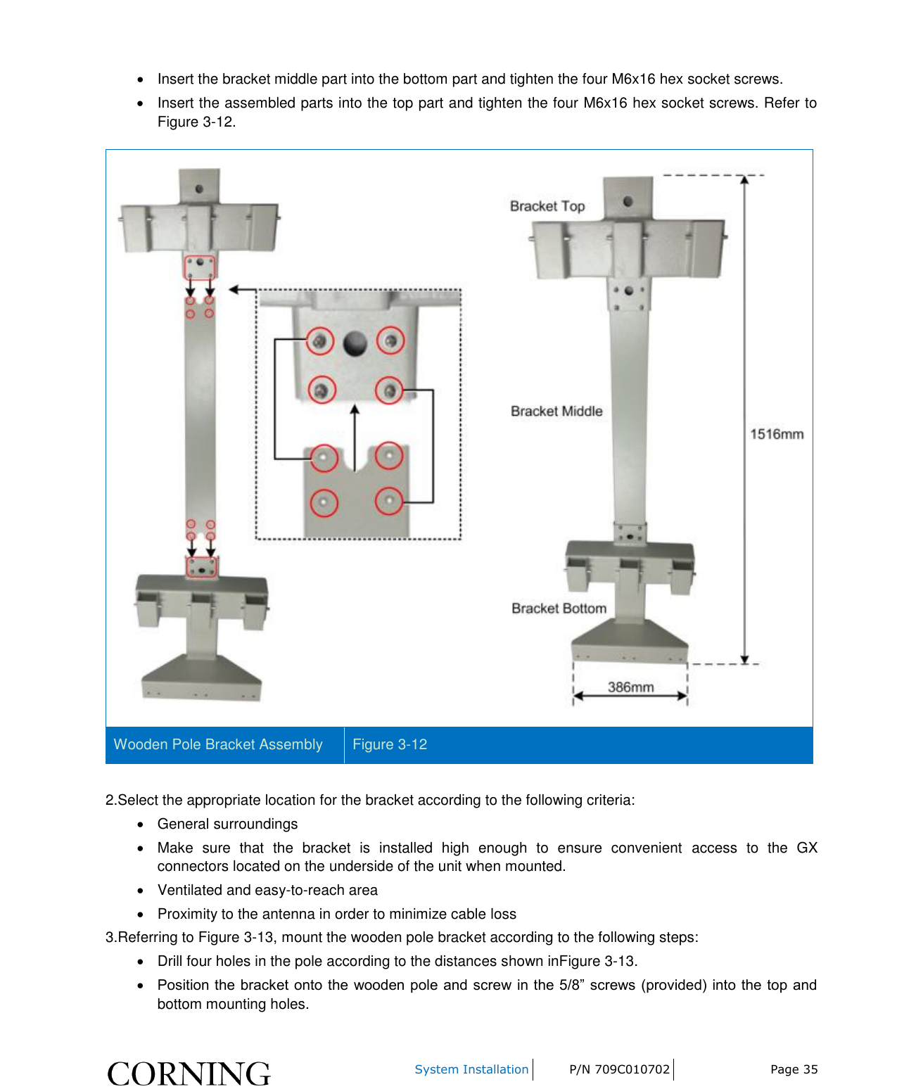     System Installation P/N 709C010702 Page 35    Insert the bracket middle part into the bottom part and tighten the four M6x16 hex socket screws.    Insert the assembled parts into the top part and tighten the four M6x16 hex socket screws. Refer to Figure 3-12.  Wooden Pole Bracket Assembly Figure 3-12  2.Select the appropriate location for the bracket according to the following criteria:   General surroundings   Make  sure  that  the  bracket  is  installed  high  enough  to  ensure  convenient  access  to  the  GX connectors located on the underside of the unit when mounted.   Ventilated and easy-to-reach area    Proximity to the antenna in order to minimize cable loss 3.Referring to Figure 3-13, mount the wooden pole bracket according to the following steps:   Drill four holes in the pole according to the distances shown inFigure 3-13.  Position the bracket onto the wooden pole and screw in the 5/8”  screws (provided) into the top and bottom mounting holes.  