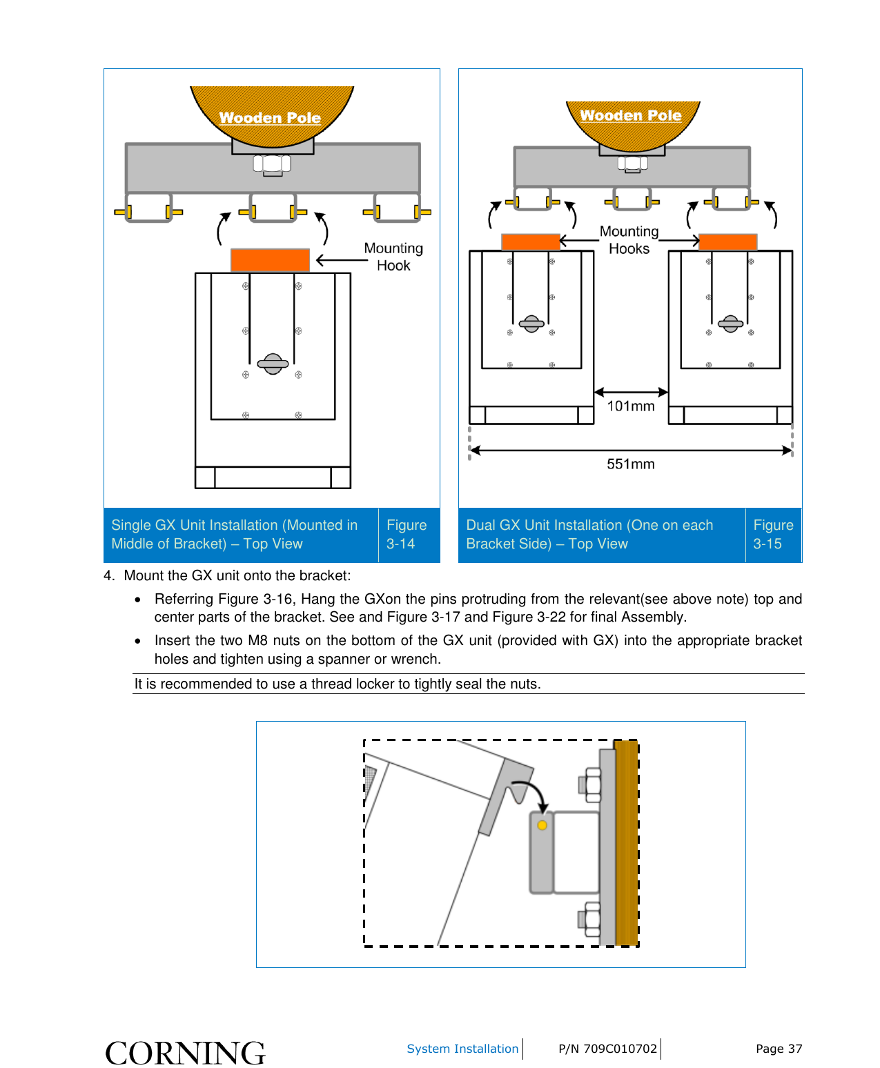     System Installation P/N 709C010702 Page 37     Single GX Unit Installation (Mounted in Middle of Bracket) – Top View Figure 3-14  Dual GX Unit Installation (One on each Bracket Side) – Top View Figure 3-15 4.  Mount the GX unit onto the bracket:   Referring Figure 3-16, Hang the GXon the pins protruding from the relevant(see above note) top and center parts of the bracket. See and Figure 3-17 and Figure 3-22 for final Assembly.   Insert the two M8 nuts on the bottom of the GX unit (provided with GX) into the appropriate bracket holes and tighten using a spanner or wrench.  It is recommended to use a thread locker to tightly seal the nuts.   