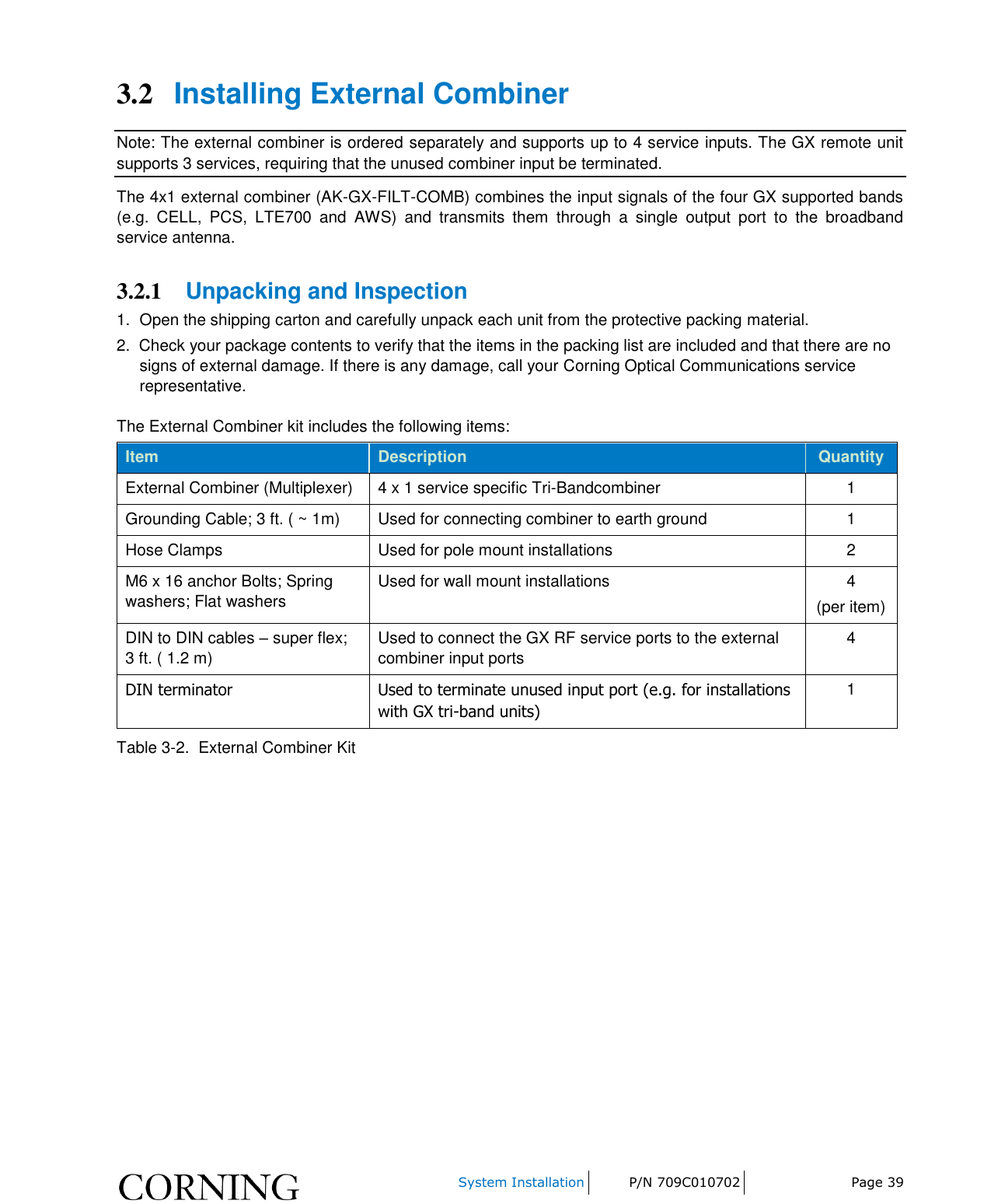     System Installation P/N 709C010702 Page 39  3.2 Installing External Combiner Note: The external combiner is ordered separately and supports up to 4 service inputs. The GX remote unit supports 3 services, requiring that the unused combiner input be terminated. The 4x1 external combiner (AK-GX-FILT-COMB) combines the input signals of the four GX supported bands (e.g.  CELL,  PCS,  LTE700  and  AWS)  and  transmits  them  through  a  single  output  port  to  the  broadband service antenna.  3.2.1 Unpacking and Inspection 1.  Open the shipping carton and carefully unpack each unit from the protective packing material. 2.  Check your package contents to verify that the items in the packing list are included and that there are no signs of external damage. If there is any damage, call your Corning Optical Communications service representative. The External Combiner kit includes the following items: Item Description Quantity External Combiner (Multiplexer) 4 x 1 service specific Tri-Bandcombiner 1 Grounding Cable; 3 ft. ( ~ 1m) Used for connecting combiner to earth ground 1 Hose Clamps   Used for pole mount installations 2 M6 x 16 anchor Bolts; Spring washers; Flat washers  Used for wall mount installations 4 (per item) DIN to DIN cables – super flex; 3 ft. ( 1.2 m) Used to connect the GX RF service ports to the external combiner input ports 4 DIN terminator Used to terminate unused input port (e.g. for installations with GX tri-band units) 1 Table 3-2.  External Combiner Kit    