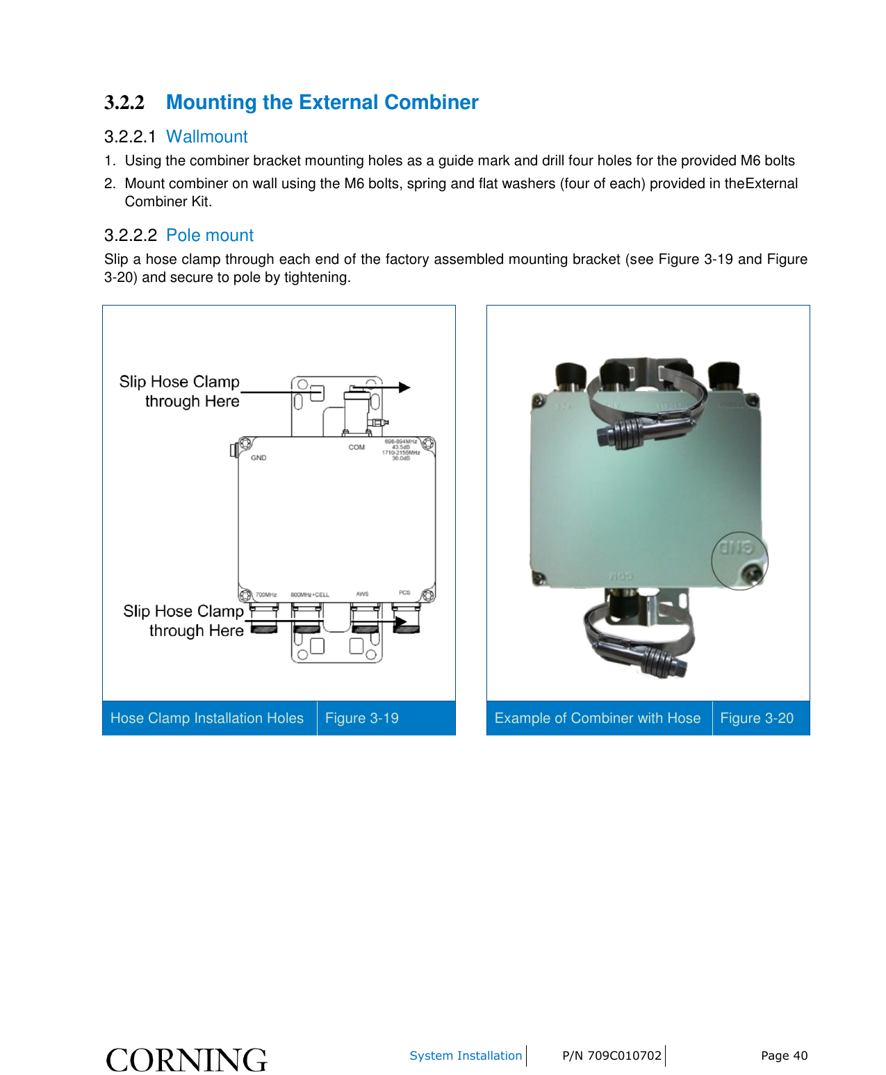     System Installation P/N 709C010702 Page 40  3.2.2 Mounting the External Combiner 3.2.2.1  Wallmount 1.  Using the combiner bracket mounting holes as a guide mark and drill four holes for the provided M6 bolts 2.  Mount combiner on wall using the M6 bolts, spring and flat washers (four of each) provided in theExternal Combiner Kit. 3.2.2.2  Pole mount Slip a hose clamp through each end of the factory assembled mounting bracket (see Figure 3-19 and Figure 3-20) and secure to pole by tightening.      Hose Clamp Installation Holes Figure 3-19  Example of Combiner with Hose Figure 3-20   