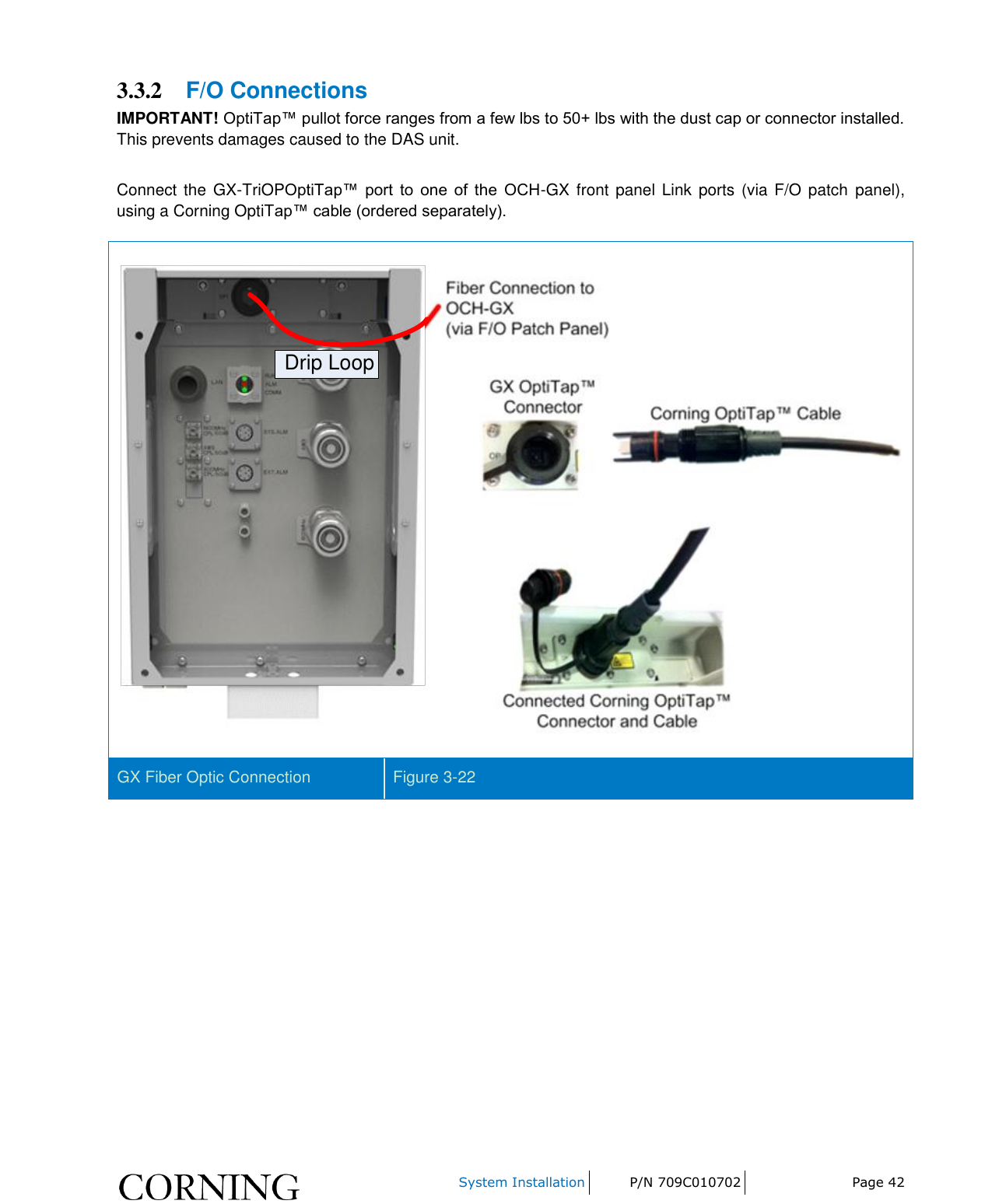     System Installation P/N 709C010702 Page 42  3.3.2 F/O Connections IMPORTANT! OptiTap™ pullot force ranges from a few lbs to 50+ lbs with the dust cap or connector installed. This prevents damages caused to the DAS unit.  Connect the  GX-TriOPOptiTap™  port  to  one  of  the  OCH-GX front panel Link ports (via F/O patch  panel), using a Corning OptiTap™ cable (ordered separately). Drip Loop GX Fiber Optic Connection Figure 3-22     