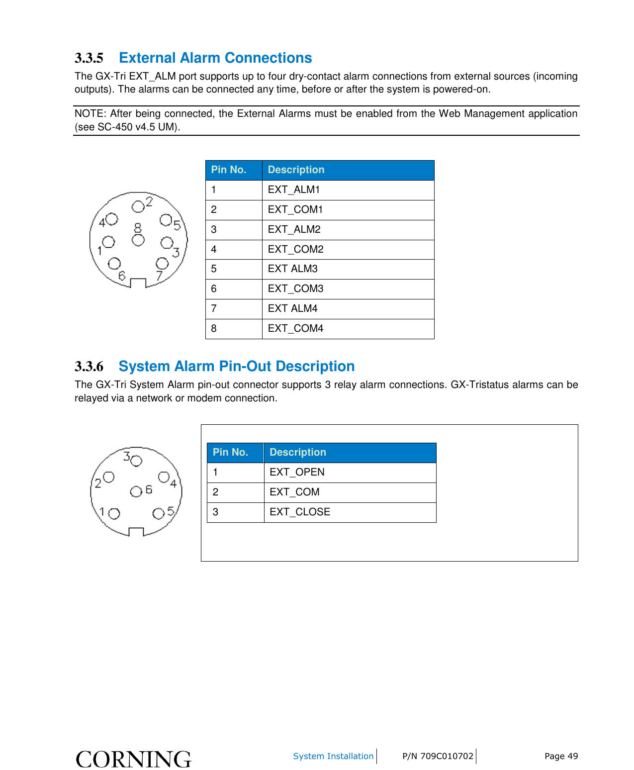     System Installation P/N 709C010702 Page 49  3.3.5 External Alarm Connections The GX-Tri EXT_ALM port supports up to four dry-contact alarm connections from external sources (incoming outputs). The alarms can be connected any time, before or after the system is powered-on. NOTE: After being connected, the External Alarms must be enabled from the Web Management application (see SC-450 v4.5 UM).   Pin No. Description 1 EXT_ALM1 2 EXT_COM1 3 EXT_ALM2 4 EXT_COM2 5 EXT ALM3 6 EXT_COM3  7 EXT ALM4 8 EXT_COM4   3.3.6 System Alarm Pin-Out Description The GX-Tri System Alarm pin-out connector supports 3 relay alarm connections. GX-Tristatus alarms can be relayed via a network or modem connection.    Pin No. Description 1 EXT_OPEN 2 EXT_COM 3 EXT_CLOSE      