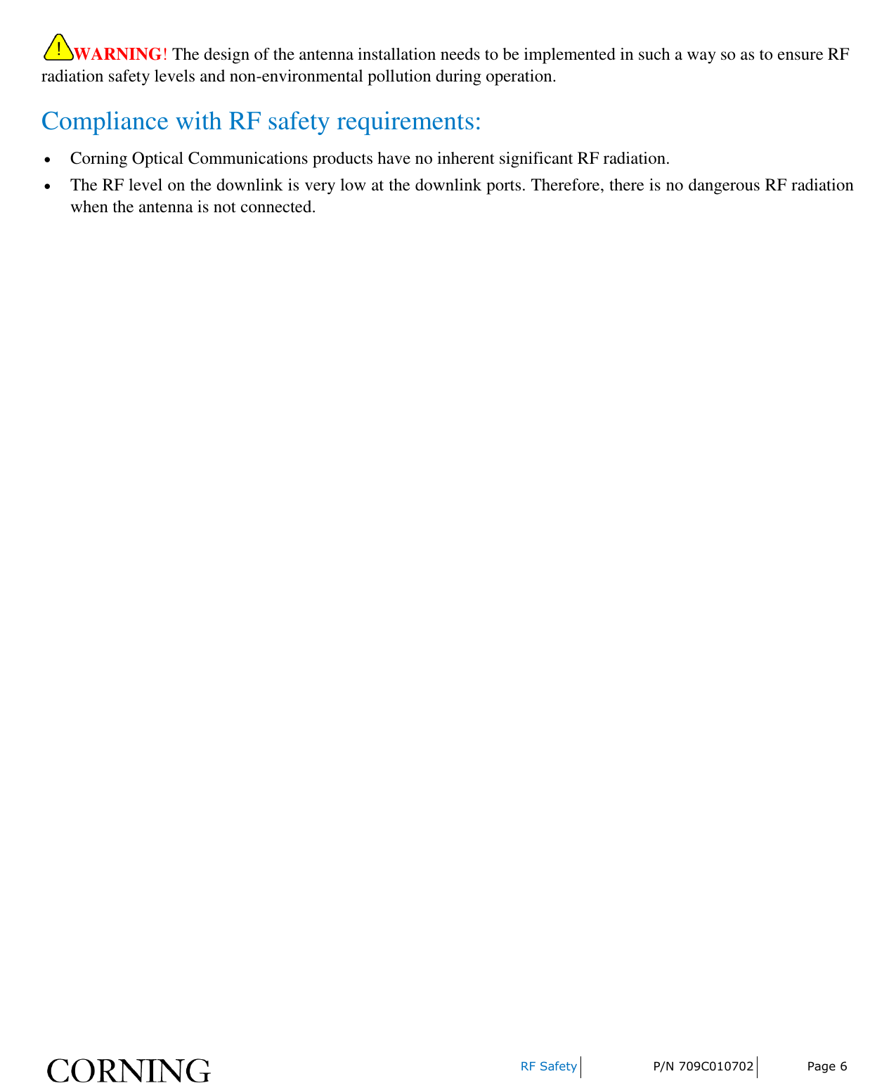     RF Safety P/N 709C010702 Page 6  WARNING! The design of the antenna installation needs to be implemented in such a way so as to ensure RF radiation safety levels and non-environmental pollution during operation. Compliance with RF safety requirements:  Corning Optical Communications products have no inherent significant RF radiation.  The RF level on the downlink is very low at the downlink ports. Therefore, there is no dangerous RF radiation when the antenna is not connected.   