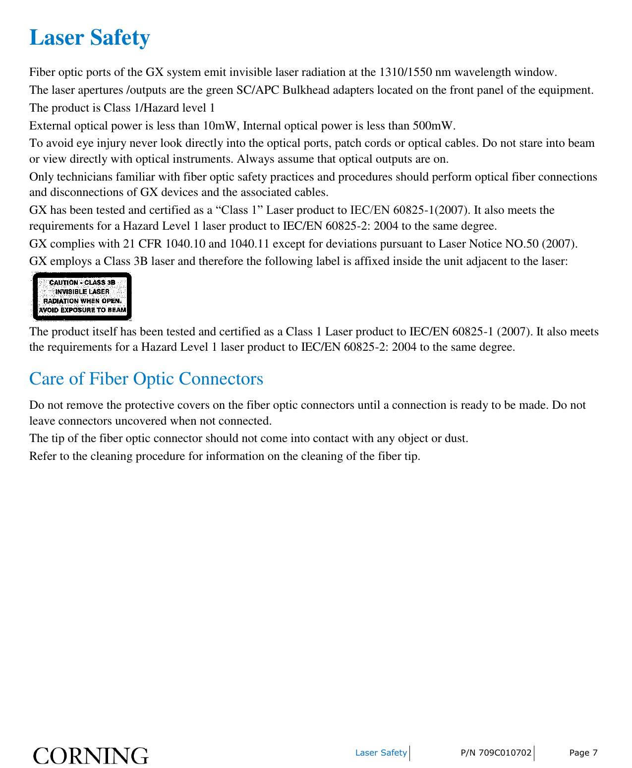     Laser Safety P/N 709C010702 Page 7  Laser Safety Fiber optic ports of the GX system emit invisible laser radiation at the 1310/1550 nm wavelength window. The laser apertures /outputs are the green SC/APC Bulkhead adapters located on the front panel of the equipment. The product is Class 1/Hazard level 1 External optical power is less than 10mW, Internal optical power is less than 500mW. To avoid eye injury never look directly into the optical ports, patch cords or optical cables. Do not stare into beam or view directly with optical instruments. Always assume that optical outputs are on. Only technicians familiar with fiber optic safety practices and procedures should perform optical fiber connections and disconnections of GX devices and the associated cables. GX has been tested and certified as a “Class 1” Laser product to IEC/EN 60825-1(2007). It also meets the requirements for a Hazard Level 1 laser product to IEC/EN 60825-2: 2004 to the same degree. GX complies with 21 CFR 1040.10 and 1040.11 except for deviations pursuant to Laser Notice NO.50 (2007).   GX employs a Class 3B laser and therefore the following label is affixed inside the unit adjacent to the laser:  The product itself has been tested and certified as a Class 1 Laser product to IEC/EN 60825-1 (2007). It also meets the requirements for a Hazard Level 1 laser product to IEC/EN 60825-2: 2004 to the same degree. Care of Fiber Optic Connectors Do not remove the protective covers on the fiber optic connectors until a connection is ready to be made. Do not leave connectors uncovered when not connected. The tip of the fiber optic connector should not come into contact with any object or dust. Refer to the cleaning procedure for information on the cleaning of the fiber tip.    
