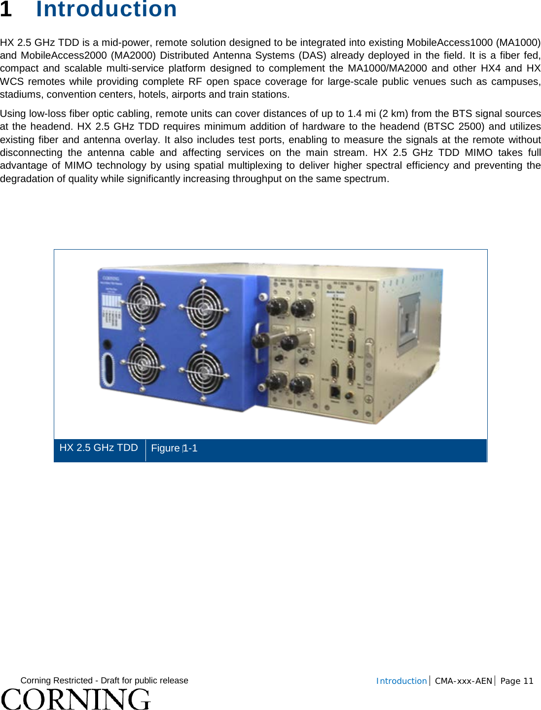  Corning Restricted - Draft for public release  Introduction CMA-xxx-AEN Page 11   1  Introduction  HX 2.5 GHz TDD is a mid-power, remote solution designed to be integrated into existing MobileAccess1000 (MA1000) and MobileAccess2000 (MA2000) Distributed Antenna Systems (DAS) already deployed in the field. It is a fiber fed, compact and scalable multi-service platform designed to complement the MA1000/MA2000 and other HX4 and HX WCS remotes while providing complete RF open space coverage for large-scale public venues such as campuses, stadiums, convention centers, hotels, airports and train stations.  Using low-loss fiber optic cabling, remote units can cover distances of up to 1.4 mi (2 km) from the BTS signal sources at the headend. HX 2.5 GHz TDD requires minimum addition of hardware to the headend (BTSC 2500) and utilizes existing fiber and antenna overlay. It also includes test ports, enabling to measure the signals at the remote without disconnecting the antenna cable and affecting services on the main stream. HX  2.5 GHz TDD MIMO takes full advantage of MIMO technology by using spatial multiplexing to deliver higher spectral efficiency and preventing the degradation of quality while significantly increasing throughput on the same spectrum.     HX 2.5 GHz TDD   Figure 1-1    