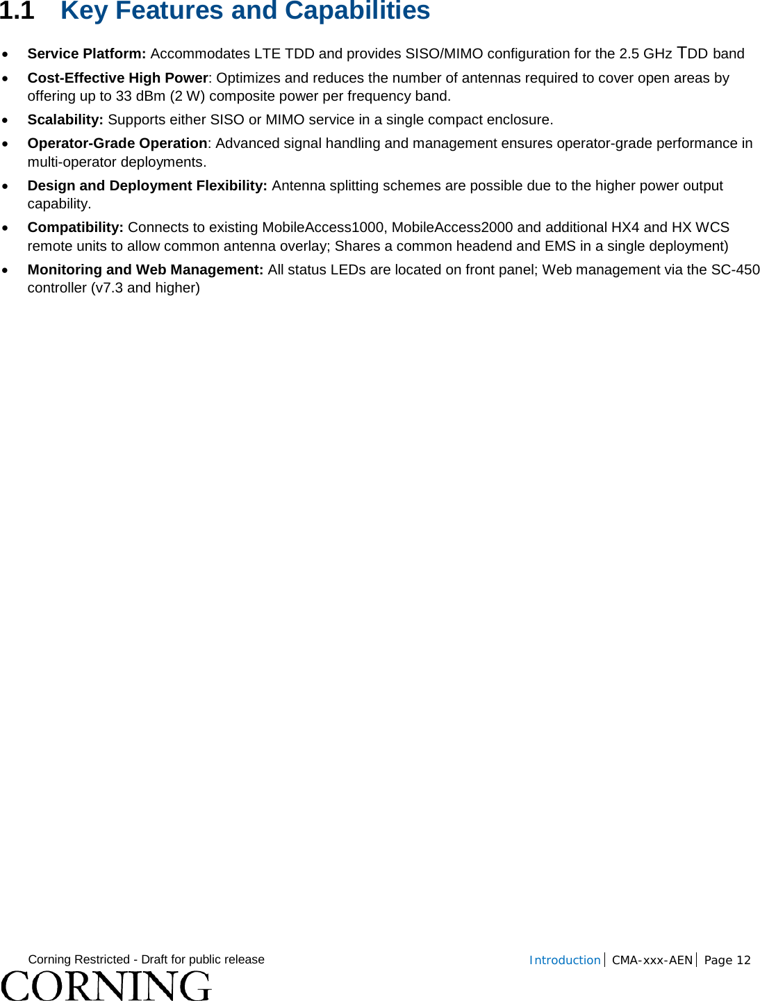  Corning Restricted - Draft for public release  Introduction CMA-xxx-AEN Page 12   1.1 Key Features and Capabilities • Service Platform: Accommodates LTE TDD and provides SISO/MIMO configuration for the 2.5 GHz TDD band • Cost-Effective High Power: Optimizes and reduces the number of antennas required to cover open areas by offering up to 33 dBm (2 W) composite power per frequency band. • Scalability: Supports either SISO or MIMO service in a single compact enclosure. • Operator-Grade Operation: Advanced signal handling and management ensures operator-grade performance in multi-operator deployments. • Design and Deployment Flexibility: Antenna splitting schemes are possible due to the higher power output capability. • Compatibility: Connects to existing MobileAccess1000, MobileAccess2000 and additional HX4 and HX WCS remote units to allow common antenna overlay; Shares a common headend and EMS in a single deployment) • Monitoring and Web Management: All status LEDs are located on front panel; Web management via the SC-450 controller (v7.3 and higher)   