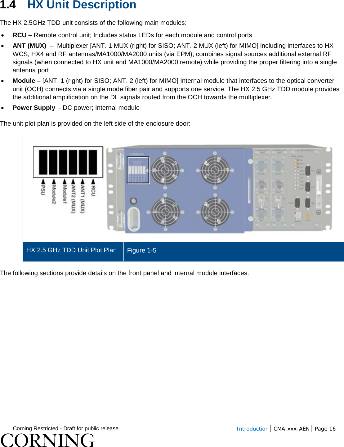  Corning Restricted - Draft for public release  Introduction CMA-xxx-AEN Page 16   1.4 HX Unit Description The HX 2.5GHz TDD unit consists of the following main modules: • RCU – Remote control unit; Includes status LEDs for each module and control ports • ANT (MUX)  –  Multiplexer [ANT. 1 MUX (right) for SISO; ANT. 2 MUX (left) for MIMO] including interfaces to HX WCS, HX4 and RF antennas/MA1000/MA2000 units (via EPM); combines signal sources additional external RF signals (when connected to HX unit and MA1000/MA2000 remote) while providing the proper filtering into a single antenna port • Module – [ANT. 1 (right) for SISO; ANT. 2 (left) for MIMO] Internal module that interfaces to the optical converter unit (OCH) connects via a single mode fiber pair and supports one service. The HX 2.5 GHz TDD module provides the additional amplification on the DL signals routed from the OCH towards the multiplexer. • Power Supply  - DC power; Internal module The unit plot plan is provided on the left side of the enclosure door:   HX 2.5 GHz TDD Unit Plot Plan Figure 1-5 The following sections provide details on the front panel and internal module interfaces.    