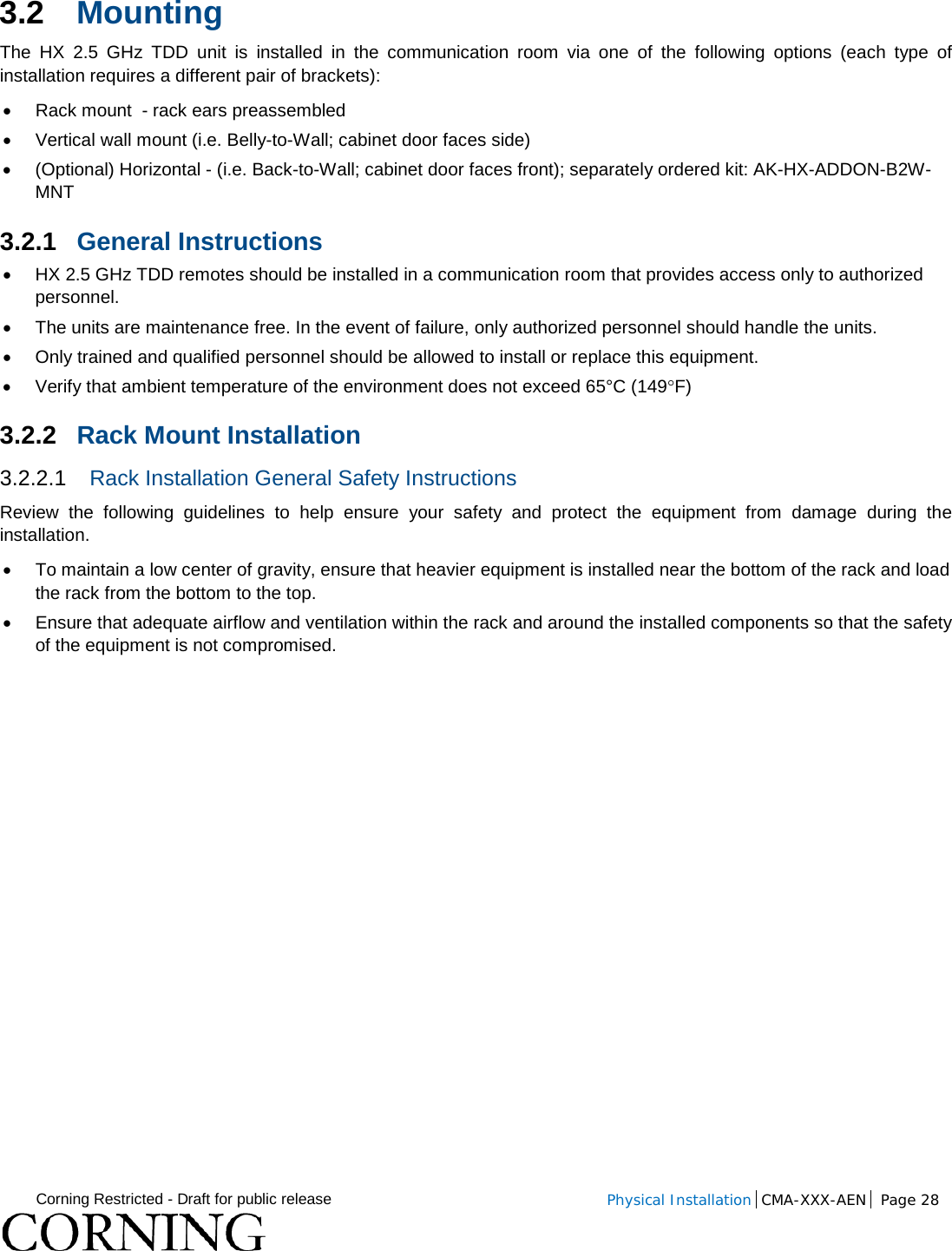  Corning Restricted - Draft for public release  Physical Installation  CMA-XXX-AEN Page 28   3.2 Mounting  The  HX 2.5 GHz TDD unit  is installed in the communication room via one of the following options (each type of installation requires a different pair of brackets): • Rack mount  - rack ears preassembled • Vertical wall mount (i.e. Belly-to-Wall; cabinet door faces side)  • (Optional) Horizontal - (i.e. Back-to-Wall; cabinet door faces front); separately ordered kit: AK-HX-ADDON-B2W-MNT 3.2.1 General Instructions • HX 2.5 GHz TDD remotes should be installed in a communication room that provides access only to authorized personnel.   • The units are maintenance free. In the event of failure, only authorized personnel should handle the units. • Only trained and qualified personnel should be allowed to install or replace this equipment. • Verify that ambient temperature of the environment does not exceed 65°C (149°F) 3.2.2 Rack Mount Installation 3.2.2.1 Rack Installation General Safety Instructions Review the following guidelines to help ensure your safety and protect the equipment from damage during the installation. • To maintain a low center of gravity, ensure that heavier equipment is installed near the bottom of the rack and load the rack from the bottom to the top.   • Ensure that adequate airflow and ventilation within the rack and around the installed components so that the safety of the equipment is not compromised.   