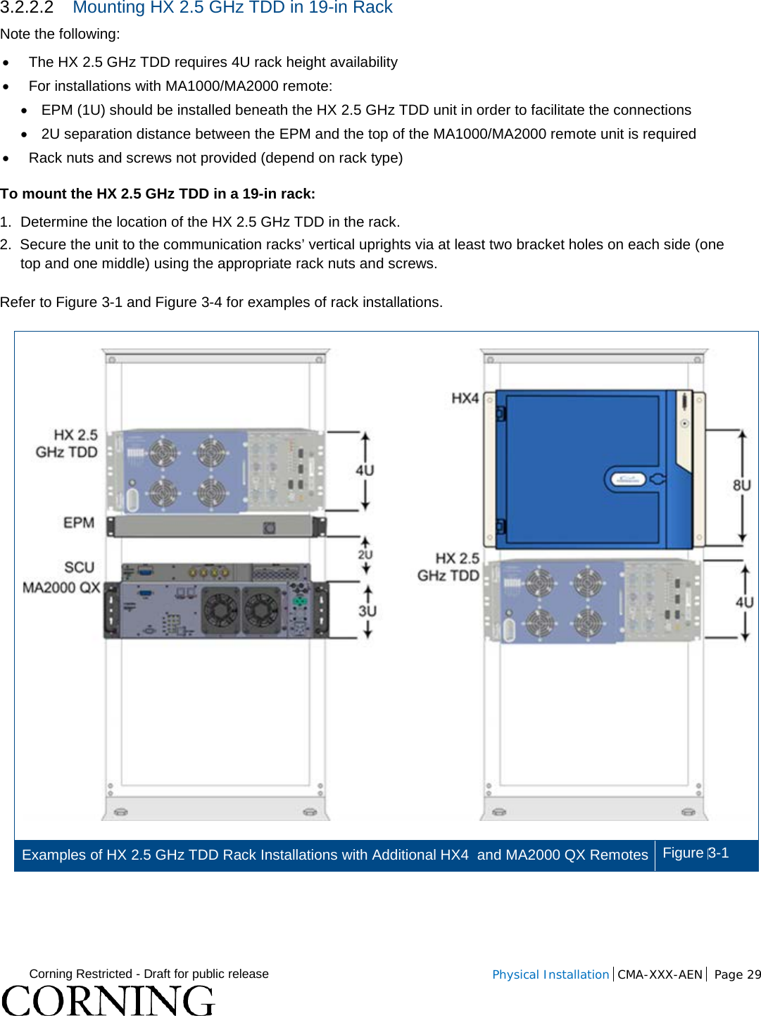  Corning Restricted - Draft for public release  Physical Installation  CMA-XXX-AEN Page 29   3.2.2.2 Mounting HX 2.5 GHz TDD in 19-in Rack Note the following: • The HX 2.5 GHz TDD requires 4U rack height availability • For installations with MA1000/MA2000 remote: •  EPM (1U) should be installed beneath the HX 2.5 GHz TDD unit in order to facilitate the connections • 2U separation distance between the EPM and the top of the MA1000/MA2000 remote unit is required • Rack nuts and screws not provided (depend on rack type) To mount the HX 2.5 GHz TDD in a 19-in rack: 1.  Determine the location of the HX 2.5 GHz TDD in the rack. 2.  Secure the unit to the communication racks’ vertical uprights via at least two bracket holes on each side (one top and one middle) using the appropriate rack nuts and screws. Refer to Figure  3-1 and Figure  3-4 for examples of rack installations.  Examples of HX 2.5 GHz TDD Rack Installations with Additional HX4  and MA2000 QX Remotes  Figure 3-1     