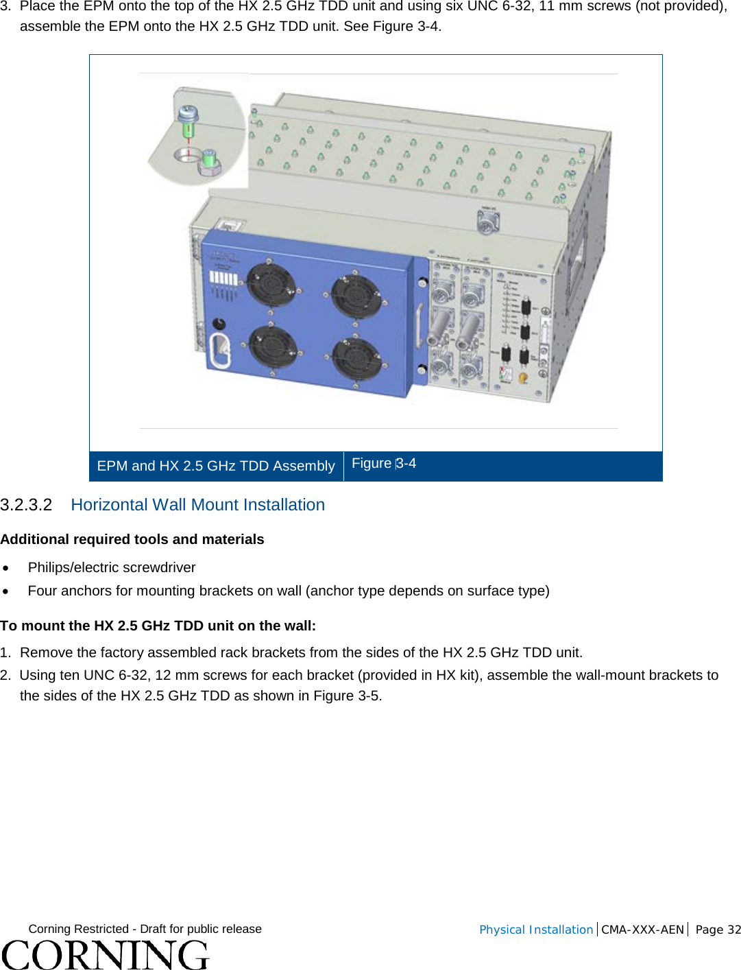  Corning Restricted - Draft for public release  Physical Installation  CMA-XXX-AEN Page 32    3.  Place the EPM onto the top of the HX 2.5 GHz TDD unit and using six UNC 6-32, 11 mm screws (not provided), assemble the EPM onto the HX 2.5 GHz TDD unit. See Figure  3-4.  EPM and HX 2.5 GHz TDD Assembly Figure 3-4 3.2.3.2 Horizontal Wall Mount Installation Additional required tools and materials • Philips/electric screwdriver • Four anchors for mounting brackets on wall (anchor type depends on surface type) To mount the HX 2.5 GHz TDD unit on the wall: 1.  Remove the factory assembled rack brackets from the sides of the HX 2.5 GHz TDD unit.  2.  Using ten UNC 6-32, 12 mm screws for each bracket (provided in HX kit), assemble the wall-mount brackets to the sides of the HX 2.5 GHz TDD as shown in Figure  3-5. 