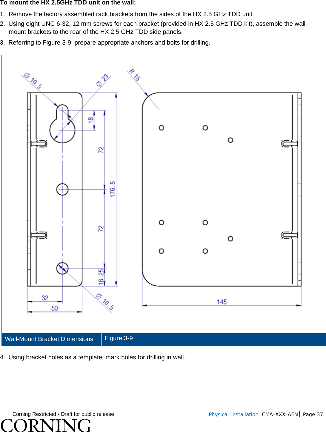  Corning Restricted - Draft for public release  Physical Installation  CMA-XXX-AEN Page 37   To mount the HX 2.5GHz TDD unit on the wall: 1.  Remove the factory assembled rack brackets from the sides of the HX 2.5 GHz TDD unit.  2.  Using eight UNC 6-32, 12 mm screws for each bracket (provided in HX 2.5 GHz TDD kit), assemble the wall-mount brackets to the rear of the HX 2.5 GHz TDD side panels. 3.  Referring to Figure  3-9, prepare appropriate anchors and bolts for drilling.   Wall-Mount Bracket Dimensions Figure 3-9 4.  Using bracket holes as a template, mark holes for drilling in wall.    