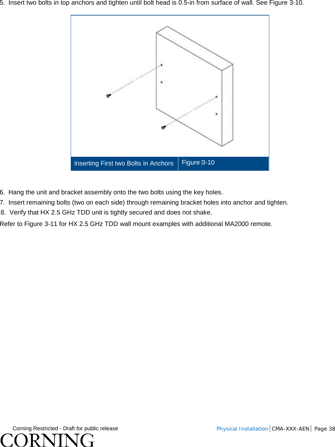  Corning Restricted - Draft for public release  Physical Installation  CMA-XXX-AEN Page 38   5.  Insert two bolts in top anchors and tighten until bolt head is 0.5-in from surface of wall. See Figure  3-10.  Inserting First two Bolts in Anchors Figure 3-10  6.  Hang the unit and bracket assembly onto the two bolts using the key holes. 7.  Insert remaining bolts (two on each side) through remaining bracket holes into anchor and tighten.  8.  Verify that HX 2.5 GHz TDD unit is tightly secured and does not shake. Refer to Figure  3-11 for HX 2.5 GHz TDD wall mount examples with additional MA2000 remote. 