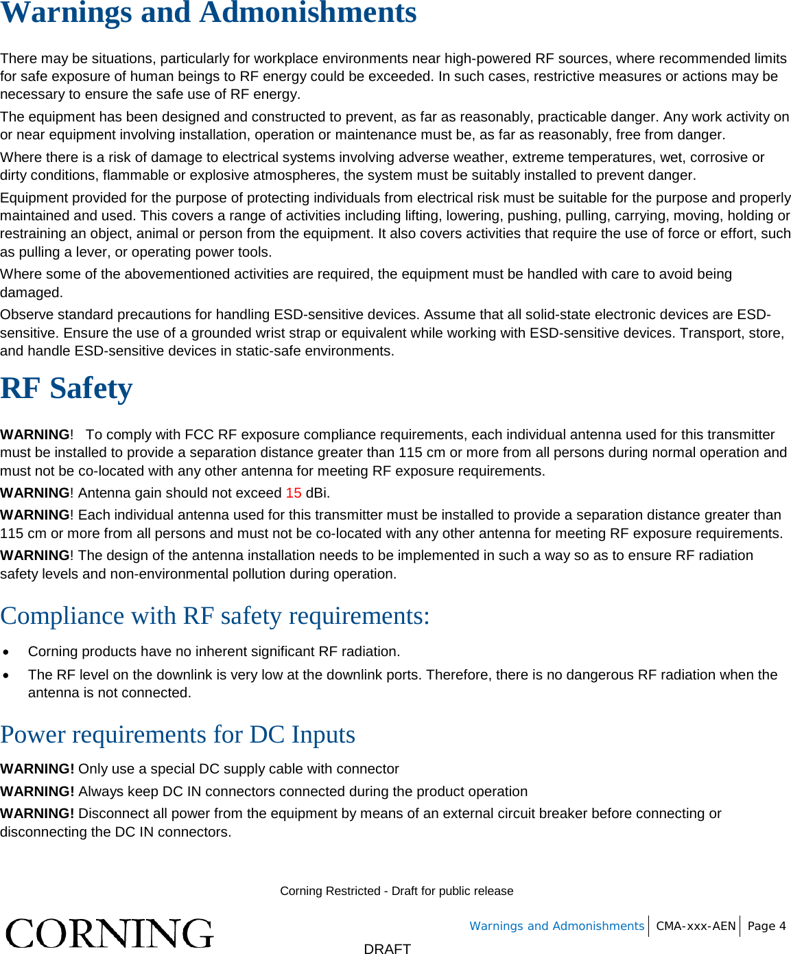        Corning Restricted - Draft for public release   Warnings and Admonishments CMA-xxx-AEN Page 4       DRAFT Warnings and Admonishments There may be situations, particularly for workplace environments near high-powered RF sources, where recommended limits for safe exposure of human beings to RF energy could be exceeded. In such cases, restrictive measures or actions may be necessary to ensure the safe use of RF energy. The equipment has been designed and constructed to prevent, as far as reasonably, practicable danger. Any work activity on or near equipment involving installation, operation or maintenance must be, as far as reasonably, free from danger. Where there is a risk of damage to electrical systems involving adverse weather, extreme temperatures, wet, corrosive or dirty conditions, flammable or explosive atmospheres, the system must be suitably installed to prevent danger. Equipment provided for the purpose of protecting individuals from electrical risk must be suitable for the purpose and properly maintained and used. This covers a range of activities including lifting, lowering, pushing, pulling, carrying, moving, holding or restraining an object, animal or person from the equipment. It also covers activities that require the use of force or effort, such as pulling a lever, or operating power tools. Where some of the abovementioned activities are required, the equipment must be handled with care to avoid being damaged. Observe standard precautions for handling ESD-sensitive devices. Assume that all solid-state electronic devices are ESD-sensitive. Ensure the use of a grounded wrist strap or equivalent while working with ESD-sensitive devices. Transport, store, and handle ESD-sensitive devices in static-safe environments. RF Safety WARNING!   To comply with FCC RF exposure compliance requirements, each individual antenna used for this transmitter must be installed to provide a separation distance greater than 115 cm or more from all persons during normal operation and must not be co-located with any other antenna for meeting RF exposure requirements.  WARNING! Antenna gain should not exceed 15 dBi. WARNING! Each individual antenna used for this transmitter must be installed to provide a separation distance greater than 115 cm or more from all persons and must not be co-located with any other antenna for meeting RF exposure requirements. WARNING! The design of the antenna installation needs to be implemented in such a way so as to ensure RF radiation safety levels and non-environmental pollution during operation. Compliance with RF safety requirements: • Corning products have no inherent significant RF radiation. • The RF level on the downlink is very low at the downlink ports. Therefore, there is no dangerous RF radiation when the antenna is not connected. Power requirements for DC Inputs WARNING! Only use a special DC supply cable with connector WARNING! Always keep DC IN connectors connected during the product operation  WARNING! Disconnect all power from the equipment by means of an external circuit breaker before connecting or disconnecting the DC IN connectors.   