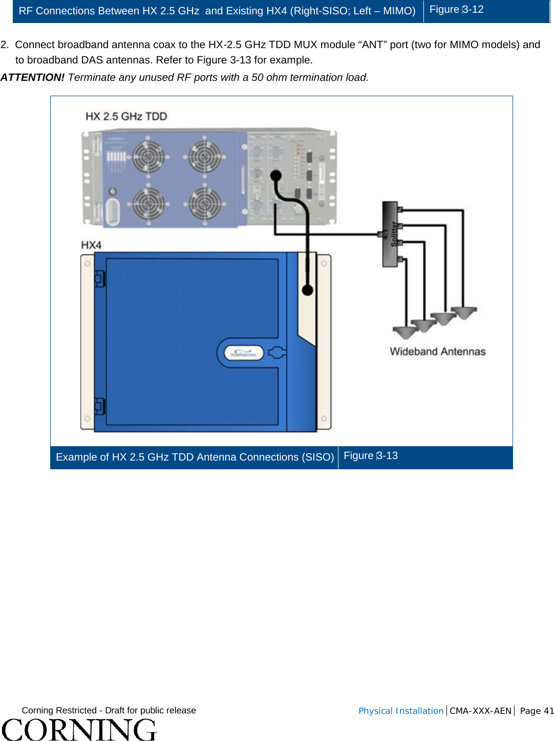  Corning Restricted - Draft for public release  Physical Installation  CMA-XXX-AEN Page 41   RF Connections Between HX 2.5 GHz  and Existing HX4 (Right-SISO; Left – MIMO)  Figure 3-12  2.  Connect broadband antenna coax to the HX-2.5 GHz TDD MUX module “ANT” port (two for MIMO models) and to broadband DAS antennas. Refer to Figure  3-13 for example. ATTENTION! Terminate any unused RF ports with a 50 ohm termination load.   Example of HX 2.5 GHz TDD Antenna Connections (SISO) Figure 3-13    