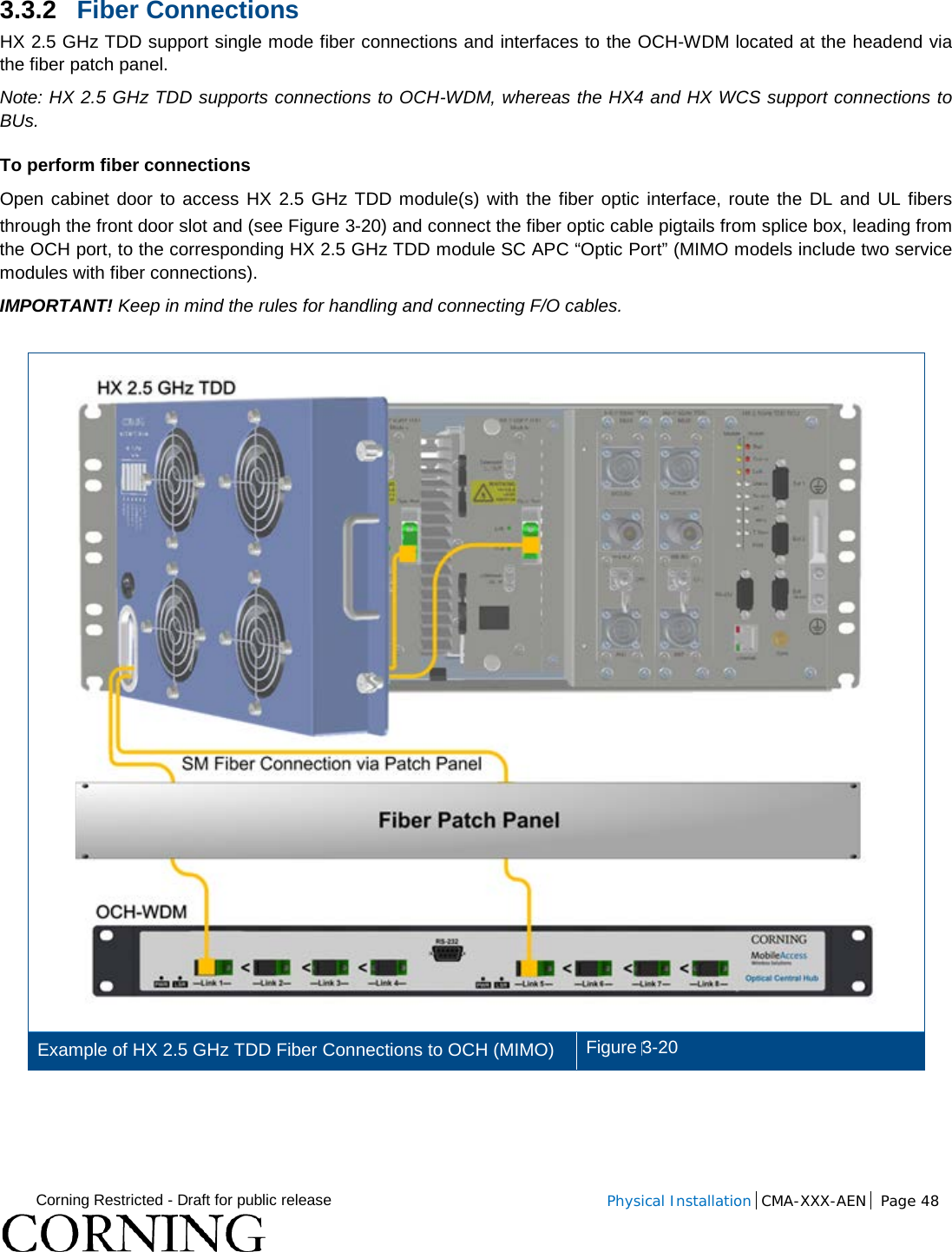  Corning Restricted - Draft for public release  Physical Installation  CMA-XXX-AEN Page 48   3.3.2 Fiber Connections HX 2.5 GHz TDD support single mode fiber connections and interfaces to the OCH-WDM located at the headend via the fiber patch panel. Note: HX 2.5 GHz TDD supports connections to OCH-WDM, whereas the HX4 and HX WCS support connections to BUs.   To perform fiber connections Open cabinet door to access HX 2.5 GHz TDD module(s) with the fiber optic interface, route the DL and UL fibers through the front door slot and (see Figure  3-20) and connect the fiber optic cable pigtails from splice box, leading from the OCH port, to the corresponding HX 2.5 GHz TDD module SC APC “Optic Port” (MIMO models include two service modules with fiber connections). IMPORTANT! Keep in mind the rules for handling and connecting F/O cables.   Example of HX 2.5 GHz TDD Fiber Connections to OCH (MIMO) Figure 3-20      