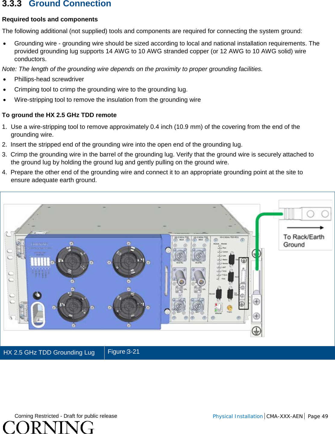  Corning Restricted - Draft for public release  Physical Installation  CMA-XXX-AEN Page 49   3.3.3 Ground Connection Required tools and components The following additional (not supplied) tools and components are required for connecting the system ground: • Grounding wire - grounding wire should be sized according to local and national installation requirements. The provided grounding lug supports 14 AWG to 10 AWG stranded copper (or 12 AWG to 10 AWG solid) wire conductors.  Note: The length of the grounding wire depends on the proximity to proper grounding facilities. • Phillips-head screwdriver • Crimping tool to crimp the grounding wire to the grounding lug. • Wire-stripping tool to remove the insulation from the grounding wire To ground the HX 2.5 GHz TDD remote 1.  Use a wire-stripping tool to remove approximately 0.4 inch (10.9 mm) of the covering from the end of the grounding wire. 2.  Insert the stripped end of the grounding wire into the open end of the grounding lug. 3.  Crimp the grounding wire in the barrel of the grounding lug. Verify that the ground wire is securely attached to the ground lug by holding the ground lug and gently pulling on the ground wire. 4.  Prepare the other end of the grounding wire and connect it to an appropriate grounding point at the site to ensure adequate earth ground.  HX 2.5 GHz TDD Grounding Lug   Figure 3-21    