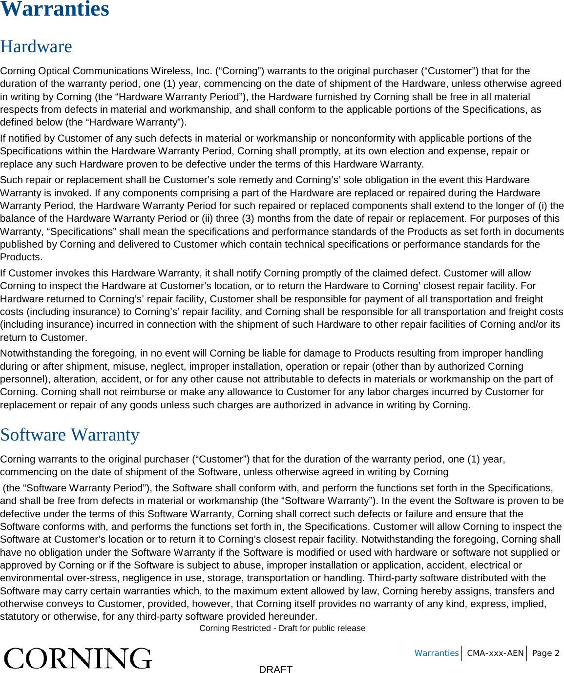        Corning Restricted - Draft for public release   Warranties CMA-xxx-AEN Page 2       DRAFT Warranties Hardware Corning Optical Communications Wireless, Inc. (“Corning”) warrants to the original purchaser (“Customer”) that for the duration of the warranty period, one (1) year, commencing on the date of shipment of the Hardware, unless otherwise agreed in writing by Corning (the “Hardware Warranty Period”), the Hardware furnished by Corning shall be free in all material respects from defects in material and workmanship, and shall conform to the applicable portions of the Specifications, as defined below (the “Hardware Warranty”). If notified by Customer of any such defects in material or workmanship or nonconformity with applicable portions of the Specifications within the Hardware Warranty Period, Corning shall promptly, at its own election and expense, repair or replace any such Hardware proven to be defective under the terms of this Hardware Warranty. Such repair or replacement shall be Customer’s sole remedy and Corning’s’ sole obligation in the event this Hardware Warranty is invoked. If any components comprising a part of the Hardware are replaced or repaired during the Hardware Warranty Period, the Hardware Warranty Period for such repaired or replaced components shall extend to the longer of (i) the balance of the Hardware Warranty Period or (ii) three (3) months from the date of repair or replacement. For purposes of this Warranty, “Specifications” shall mean the specifications and performance standards of the Products as set forth in documents published by Corning and delivered to Customer which contain technical specifications or performance standards for the Products. If Customer invokes this Hardware Warranty, it shall notify Corning promptly of the claimed defect. Customer will allow Corning to inspect the Hardware at Customer’s location, or to return the Hardware to Corning’ closest repair facility. For Hardware returned to Corning’s’ repair facility, Customer shall be responsible for payment of all transportation and freight costs (including insurance) to Corning’s’ repair facility, and Corning shall be responsible for all transportation and freight costs (including insurance) incurred in connection with the shipment of such Hardware to other repair facilities of Corning and/or its return to Customer. Notwithstanding the foregoing, in no event will Corning be liable for damage to Products resulting from improper handling during or after shipment, misuse, neglect, improper installation, operation or repair (other than by authorized Corning personnel), alteration, accident, or for any other cause not attributable to defects in materials or workmanship on the part of Corning. Corning shall not reimburse or make any allowance to Customer for any labor charges incurred by Customer for replacement or repair of any goods unless such charges are authorized in advance in writing by Corning. Software Warranty Corning warrants to the original purchaser (“Customer”) that for the duration of the warranty period, one (1) year, commencing on the date of shipment of the Software, unless otherwise agreed in writing by Corning  (the “Software Warranty Period”), the Software shall conform with, and perform the functions set forth in the Specifications, and shall be free from defects in material or workmanship (the “Software Warranty”). In the event the Software is proven to be defective under the terms of this Software Warranty, Corning shall correct such defects or failure and ensure that the Software conforms with, and performs the functions set forth in, the Specifications. Customer will allow Corning to inspect the Software at Customer’s location or to return it to Corning’s closest repair facility. Notwithstanding the foregoing, Corning shall have no obligation under the Software Warranty if the Software is modified or used with hardware or software not supplied or approved by Corning or if the Software is subject to abuse, improper installation or application, accident, electrical or environmental over-stress, negligence in use, storage, transportation or handling. Third-party software distributed with the Software may carry certain warranties which, to the maximum extent allowed by law, Corning hereby assigns, transfers and otherwise conveys to Customer, provided, however, that Corning itself provides no warranty of any kind, express, implied, statutory or otherwise, for any third-party software provided hereunder. 