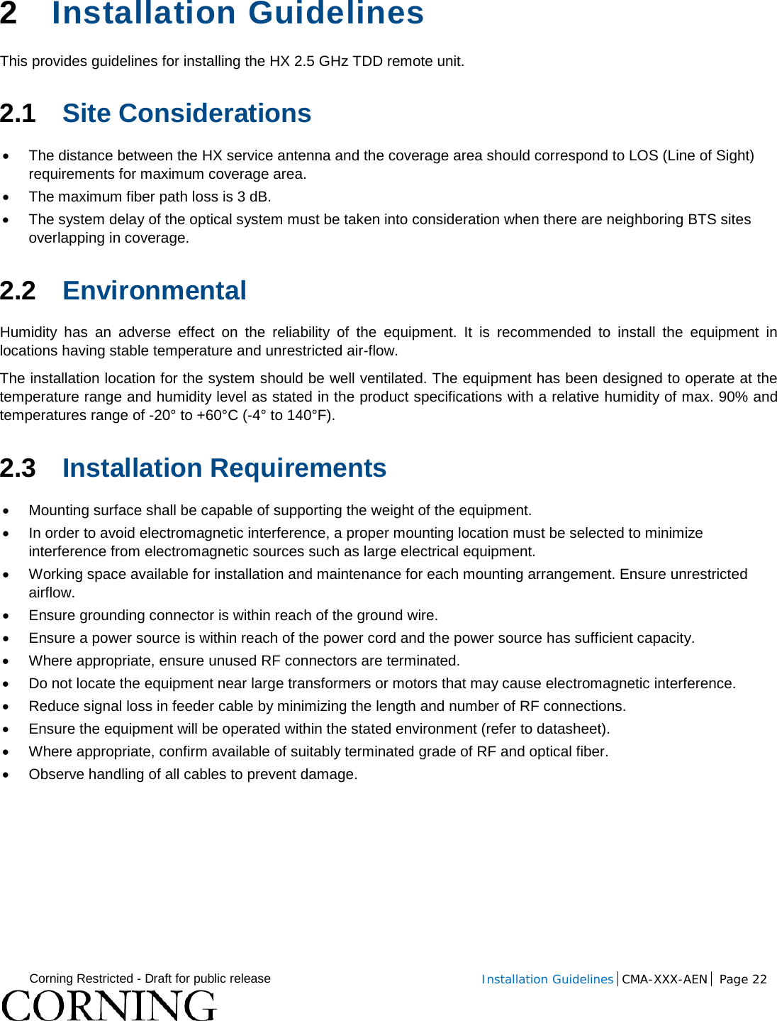  Corning Restricted - Draft for public release  Installation Guidelines  CMA-XXX-AEN Page 22   2  Installation Guidelines This provides guidelines for installing the HX 2.5 GHz TDD remote unit.  2.1 Site Considerations • The distance between the HX service antenna and the coverage area should correspond to LOS (Line of Sight) requirements for maximum coverage area.  • The maximum fiber path loss is 3 dB.  • The system delay of the optical system must be taken into consideration when there are neighboring BTS sites overlapping in coverage.  2.2 Environmental   Humidity has an adverse effect on the reliability of the equipment. It is recommended to install the equipment in locations having stable temperature and unrestricted air-flow.  The installation location for the system should be well ventilated. The equipment has been designed to operate at the temperature range and humidity level as stated in the product specifications with a relative humidity of max. 90% and temperatures range of -20° to +60°C (-4° to 140°F).  2.3 Installation Requirements • Mounting surface shall be capable of supporting the weight of the equipment.  • In order to avoid electromagnetic interference, a proper mounting location must be selected to minimize interference from electromagnetic sources such as large electrical equipment. • Working space available for installation and maintenance for each mounting arrangement. Ensure unrestricted airflow.  • Ensure grounding connector is within reach of the ground wire.  • Ensure a power source is within reach of the power cord and the power source has sufficient capacity.  • Where appropriate, ensure unused RF connectors are terminated.  • Do not locate the equipment near large transformers or motors that may cause electromagnetic interference.  • Reduce signal loss in feeder cable by minimizing the length and number of RF connections.  • Ensure the equipment will be operated within the stated environment (refer to datasheet).  • Where appropriate, confirm available of suitably terminated grade of RF and optical fiber.  • Observe handling of all cables to prevent damage.    