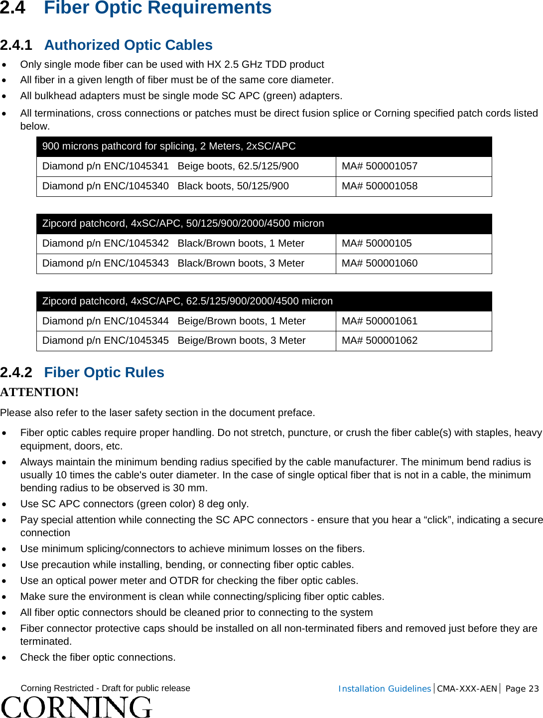  Corning Restricted - Draft for public release  Installation Guidelines  CMA-XXX-AEN Page 23   2.4 Fiber Optic Requirements 2.4.1 Authorized Optic Cables • Only single mode fiber can be used with HX 2.5 GHz TDD product • All fiber in a given length of fiber must be of the same core diameter.  •  All bulkhead adapters must be single mode SC APC (green) adapters.  • All terminations, cross connections or patches must be direct fusion splice or Corning specified patch cords listed below.  900 microns pathcord for splicing, 2 Meters, 2xSC/APC Diamond p/n ENC/1045341   Beige boots, 62.5/125/900 MA# 500001057 Diamond p/n ENC/1045340   Black boots, 50/125/900 MA# 500001058  Zipcord patchcord, 4xSC/APC, 50/125/900/2000/4500 micron Diamond p/n ENC/1045342   Black/Brown boots, 1 Meter MA# 50000105 Diamond p/n ENC/1045343   Black/Brown boots, 3 Meter MA# 500001060  Zipcord patchcord, 4xSC/APC, 62.5/125/900/2000/4500 micron Diamond p/n ENC/1045344   Beige/Brown boots, 1 Meter MA# 500001061 Diamond p/n ENC/1045345   Beige/Brown boots, 3 Meter MA# 500001062 2.4.2 Fiber Optic Rules ATTENTION! Please also refer to the laser safety section in the document preface. • Fiber optic cables require proper handling. Do not stretch, puncture, or crush the fiber cable(s) with staples, heavy equipment, doors, etc. • Always maintain the minimum bending radius specified by the cable manufacturer. The minimum bend radius is usually 10 times the cable&apos;s outer diameter. In the case of single optical fiber that is not in a cable, the minimum bending radius to be observed is 30 mm. •  Use SC APC connectors (green color) 8 deg only. • Pay special attention while connecting the SC APC connectors - ensure that you hear a “click”, indicating a secure connection • Use minimum splicing/connectors to achieve minimum losses on the fibers. • Use precaution while installing, bending, or connecting fiber optic cables. • Use an optical power meter and OTDR for checking the fiber optic cables. • Make sure the environment is clean while connecting/splicing fiber optic cables.  • All fiber optic connectors should be cleaned prior to connecting to the system • Fiber connector protective caps should be installed on all non-terminated fibers and removed just before they are terminated. • Check the fiber optic connections.  