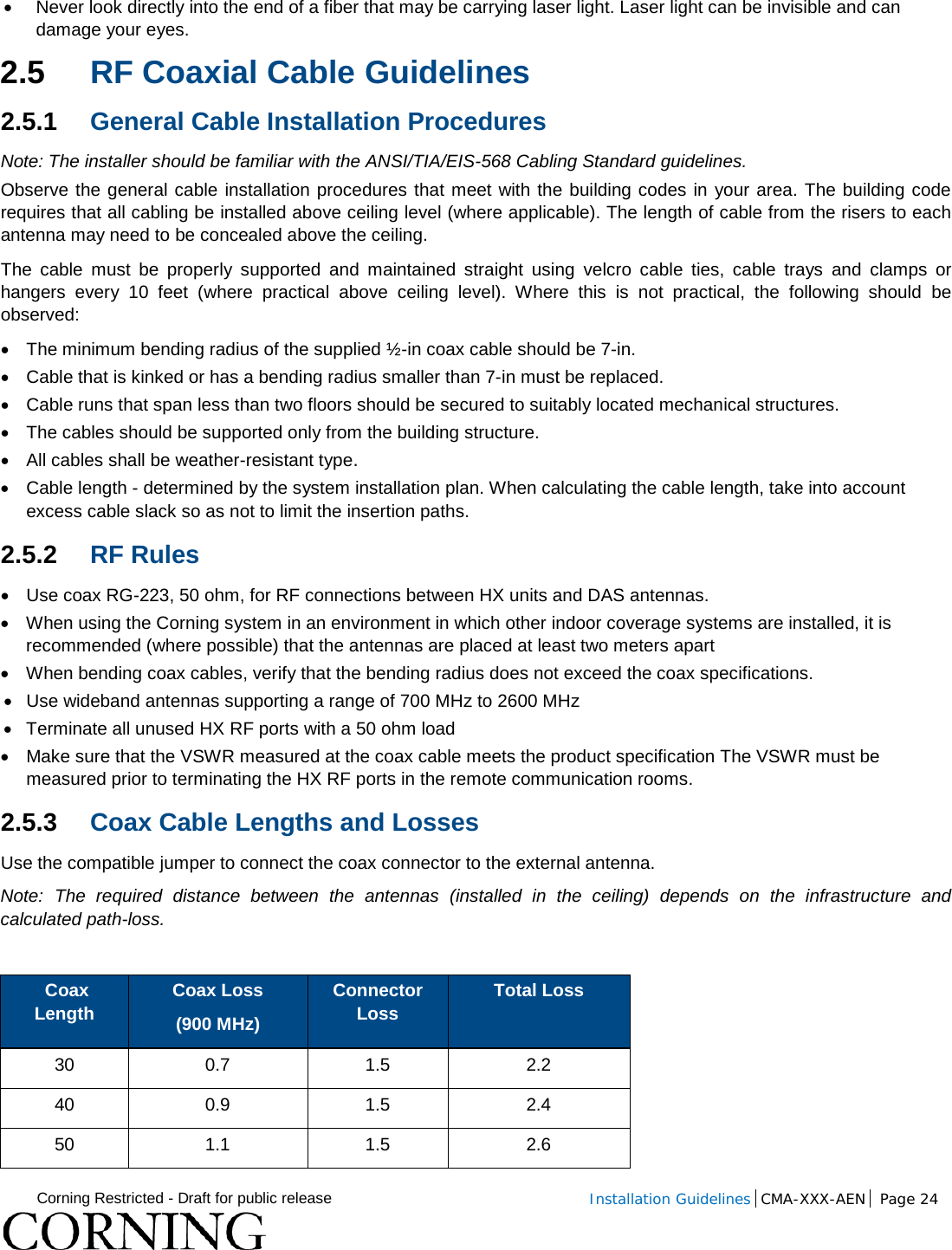  Corning Restricted - Draft for public release  Installation Guidelines  CMA-XXX-AEN Page 24   • Never look directly into the end of a fiber that may be carrying laser light. Laser light can be invisible and can damage your eyes. 2.5 RF Coaxial Cable Guidelines 2.5.1 General Cable Installation Procedures Note: The installer should be familiar with the ANSI/TIA/EIS-568 Cabling Standard guidelines.  Observe the general cable installation procedures that meet with the building codes in your area. The building code requires that all cabling be installed above ceiling level (where applicable). The length of cable from the risers to each antenna may need to be concealed above the ceiling.  The cable must be properly supported and maintained straight using velcro cable ties, cable trays and clamps or hangers every 10 feet (where practical above ceiling level). Where this is not practical, the following should be observed: • The minimum bending radius of the supplied ½-in coax cable should be 7-in. • Cable that is kinked or has a bending radius smaller than 7-in must be replaced. • Cable runs that span less than two floors should be secured to suitably located mechanical structures. • The cables should be supported only from the building structure. • All cables shall be weather-resistant type.  • Cable length - determined by the system installation plan. When calculating the cable length, take into account excess cable slack so as not to limit the insertion paths. 2.5.2 RF Rules • Use coax RG-223, 50 ohm, for RF connections between HX units and DAS antennas. • When using the Corning system in an environment in which other indoor coverage systems are installed, it is recommended (where possible) that the antennas are placed at least two meters apart  • When bending coax cables, verify that the bending radius does not exceed the coax specifications. • Use wideband antennas supporting a range of 700 MHz to 2600 MHz  • Terminate all unused HX RF ports with a 50 ohm load • Make sure that the VSWR measured at the coax cable meets the product specification The VSWR must be measured prior to terminating the HX RF ports in the remote communication rooms. 2.5.3 Coax Cable Lengths and Losses Use the compatible jumper to connect the coax connector to the external antenna.  Note: The required distance between the antennas (installed in the ceiling) depends on the infrastructure and calculated path-loss.    Coax Length Coax Loss  (900 MHz) Connector Loss Total Loss 30 0.7 1.5 2.2 40 0.9 1.5 2.4 50 1.1 1.5 2.6 