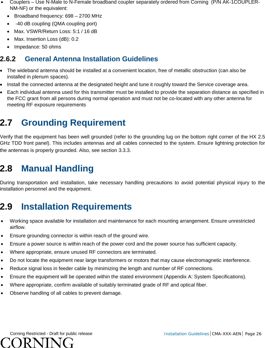  Corning Restricted - Draft for public release  Installation Guidelines  CMA-XXX-AEN Page 26   • Couplers – Use N-Male to N-Female broadband coupler separately ordered from Corning  (P/N AK-1COUPLER-NM-NF) or the equivalent: • Broadband frequency: 698 – 2700 MHz •   -40 dB coupling (QMA coupling port) • Max. VSWR/Return Loss: 5:1 / 16 dB • Max. Insertion Loss (dB): 0.2 • Impedance: 50 ohms 2.6.2 General Antenna Installation Guidelines • The wideband antenna should be installed at a convenient location, free of metallic obstruction (can also be installed in plenum spaces). • Install the connected antenna at the designated height and tune it roughly toward the Service coverage area. •  Each individual antenna used for this transmitter must be installed to provide the separation distance as specified in the FCC grant from all persons during normal operation and must not be co-located with any other antenna for meeting RF exposure requirements 2.7 Grounding Requirement  Verify that the equipment has been well grounded (refer to the grounding lug on the bottom right corner of the HX 2.5 GHz TDD front panel). This includes antennas and all cables connected to the system. Ensure lightning protection for the antennas is properly grounded. Also, see section  3.3.3.  2.8 Manual Handling  During transportation and installation, take necessary handling precautions to avoid potential physical injury to the installation personnel and the equipment. 2.9 Installation Requirements • Working space available for installation and maintenance for each mounting arrangement. Ensure unrestricted airflow.  • Ensure grounding connector is within reach of the ground wire.  • Ensure a power source is within reach of the power cord and the power source has sufficient capacity.  • Where appropriate, ensure unused RF connectors are terminated.  • Do not locate the equipment near large transformers or motors that may cause electromagnetic interference.  • Reduce signal loss in feeder cable by minimizing the length and number of RF connections.  • Ensure the equipment will be operated within the stated environment (Appendix A: System Specifications).  • Where appropriate, confirm available of suitably terminated grade of RF and optical fiber.  • Observe handling of all cables to prevent damage.     