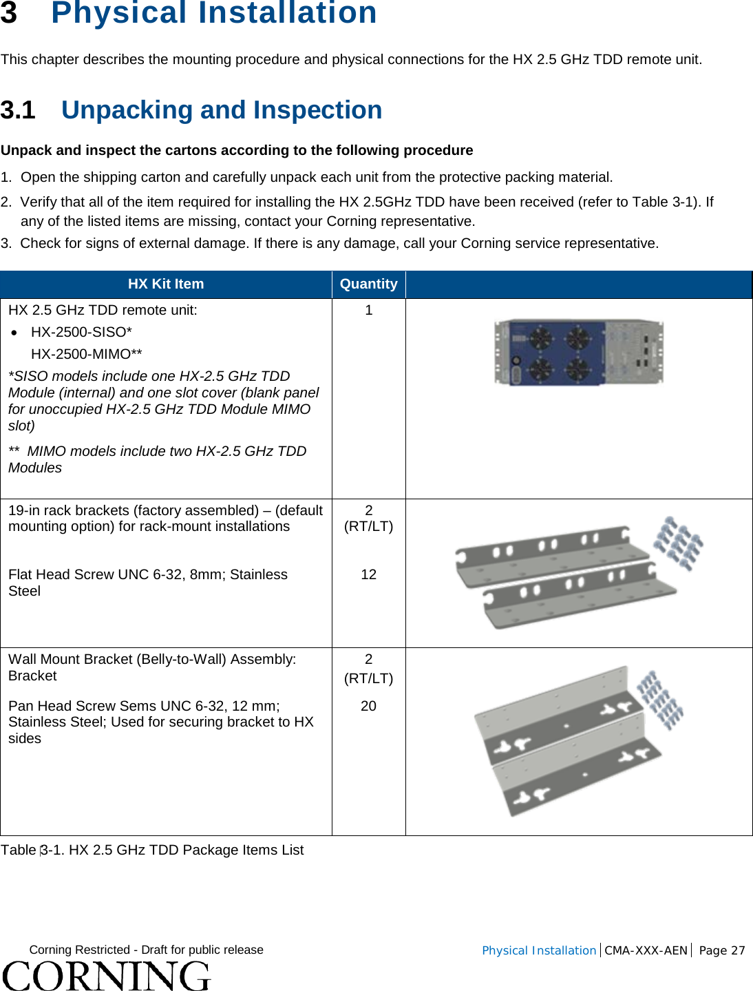  Corning Restricted - Draft for public release  Physical Installation  CMA-XXX-AEN Page 27   3  Physical Installation  This chapter describes the mounting procedure and physical connections for the HX 2.5 GHz TDD remote unit.  3.1 Unpacking and Inspection Unpack and inspect the cartons according to the following procedure 1.  Open the shipping carton and carefully unpack each unit from the protective packing material. 2.  Verify that all of the item required for installing the HX 2.5GHz TDD have been received (refer to Table  3-1). If any of the listed items are missing, contact your Corning representative.  3.  Check for signs of external damage. If there is any damage, call your Corning service representative. HX Kit Item Quantity   HX 2.5 GHz TDD remote unit: • HX-2500-SISO*  HX-2500-MIMO** *SISO models include one HX-2.5 GHz TDD Module (internal) and one slot cover (blank panel for unoccupied HX-2.5 GHz TDD Module MIMO slot)  **  MIMO models include two HX-2.5 GHz TDD Modules   1  19-in rack brackets (factory assembled) – (default mounting option) for rack-mount installations   2 (RT/LT)  Flat Head Screw UNC 6-32, 8mm; Stainless Steel 12 Wall Mount Bracket (Belly-to-Wall) Assembly: Bracket  2 (RT/LT)  Pan Head Screw Sems UNC 6-32, 12 mm; Stainless Steel; Used for securing bracket to HX sides 20 Table 3-1. HX 2.5 GHz TDD Package Items List   