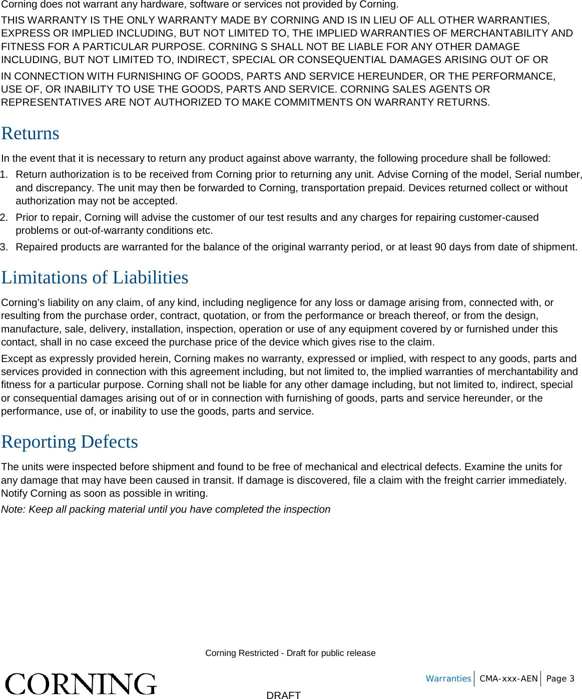        Corning Restricted - Draft for public release   Warranties CMA-xxx-AEN Page 3       DRAFT Corning does not warrant any hardware, software or services not provided by Corning. THIS WARRANTY IS THE ONLY WARRANTY MADE BY CORNING AND IS IN LIEU OF ALL OTHER WARRANTIES, EXPRESS OR IMPLIED INCLUDING, BUT NOT LIMITED TO, THE IMPLIED WARRANTIES OF MERCHANTABILITY AND FITNESS FOR A PARTICULAR PURPOSE. CORNING S SHALL NOT BE LIABLE FOR ANY OTHER DAMAGE INCLUDING, BUT NOT LIMITED TO, INDIRECT, SPECIAL OR CONSEQUENTIAL DAMAGES ARISING OUT OF OR IN CONNECTION WITH FURNISHING OF GOODS, PARTS AND SERVICE HEREUNDER, OR THE PERFORMANCE, USE OF, OR INABILITY TO USE THE GOODS, PARTS AND SERVICE. CORNING SALES AGENTS OR REPRESENTATIVES ARE NOT AUTHORIZED TO MAKE COMMITMENTS ON WARRANTY RETURNS. Returns In the event that it is necessary to return any product against above warranty, the following procedure shall be followed: 1. Return authorization is to be received from Corning prior to returning any unit. Advise Corning of the model, Serial number, and discrepancy. The unit may then be forwarded to Corning, transportation prepaid. Devices returned collect or without authorization may not be accepted. 2. Prior to repair, Corning will advise the customer of our test results and any charges for repairing customer-caused problems or out-of-warranty conditions etc. 3.  Repaired products are warranted for the balance of the original warranty period, or at least 90 days from date of shipment. Limitations of Liabilities Corning’s liability on any claim, of any kind, including negligence for any loss or damage arising from, connected with, or resulting from the purchase order, contract, quotation, or from the performance or breach thereof, or from the design, manufacture, sale, delivery, installation, inspection, operation or use of any equipment covered by or furnished under this contact, shall in no case exceed the purchase price of the device which gives rise to the claim. Except as expressly provided herein, Corning makes no warranty, expressed or implied, with respect to any goods, parts and services provided in connection with this agreement including, but not limited to, the implied warranties of merchantability and fitness for a particular purpose. Corning shall not be liable for any other damage including, but not limited to, indirect, special or consequential damages arising out of or in connection with furnishing of goods, parts and service hereunder, or the performance, use of, or inability to use the goods, parts and service. Reporting Defects The units were inspected before shipment and found to be free of mechanical and electrical defects. Examine the units for any damage that may have been caused in transit. If damage is discovered, file a claim with the freight carrier immediately. Notify Corning as soon as possible in writing. Note: Keep all packing material until you have completed the inspection    