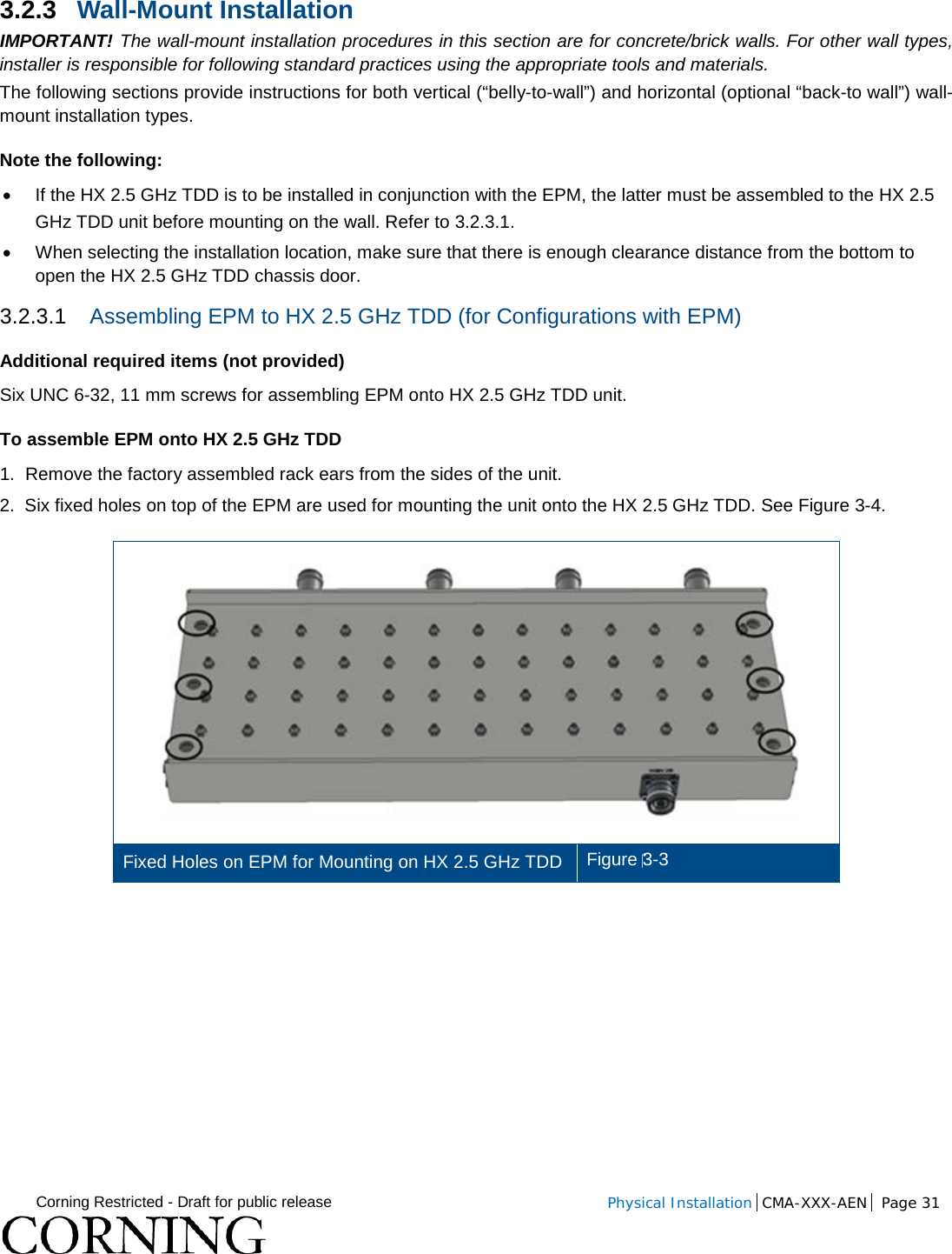  Corning Restricted - Draft for public release  Physical Installation  CMA-XXX-AEN Page 31   3.2.3 Wall-Mount Installation  IMPORTANT! The wall-mount installation procedures in this section are for concrete/brick walls. For other wall types, installer is responsible for following standard practices using the appropriate tools and materials. The following sections provide instructions for both vertical (“belly-to-wall”) and horizontal (optional “back-to wall”) wall-mount installation types.  Note the following: • If the HX 2.5 GHz TDD is to be installed in conjunction with the EPM, the latter must be assembled to the HX 2.5 GHz TDD unit before mounting on the wall. Refer to  3.2.3.1. • When selecting the installation location, make sure that there is enough clearance distance from the bottom to open the HX 2.5 GHz TDD chassis door. 3.2.3.1 Assembling EPM to HX 2.5 GHz TDD (for Configurations with EPM) Additional required items (not provided) Six UNC 6-32, 11 mm screws for assembling EPM onto HX 2.5 GHz TDD unit. To assemble EPM onto HX 2.5 GHz TDD 1.  Remove the factory assembled rack ears from the sides of the unit. 2.  Six fixed holes on top of the EPM are used for mounting the unit onto the HX 2.5 GHz TDD. See Figure  3-4.  Fixed Holes on EPM for Mounting on HX 2.5 GHz TDD Figure 3-3    