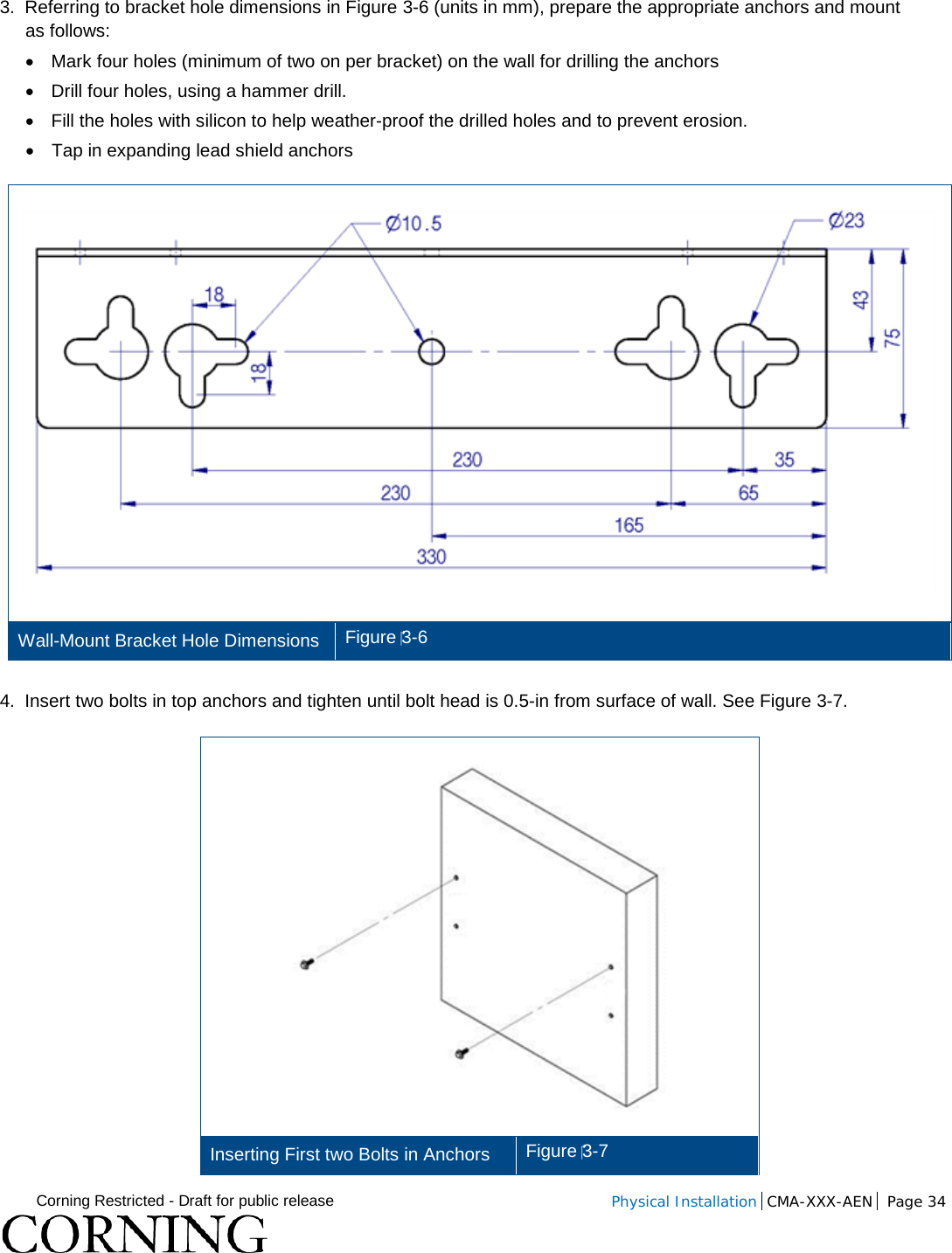  Corning Restricted - Draft for public release  Physical Installation  CMA-XXX-AEN Page 34   3.  Referring to bracket hole dimensions in Figure  3-6 (units in mm), prepare the appropriate anchors and mount as follows: • Mark four holes (minimum of two on per bracket) on the wall for drilling the anchors • Drill four holes, using a hammer drill. • Fill the holes with silicon to help weather-proof the drilled holes and to prevent erosion. • Tap in expanding lead shield anchors  Wall-Mount Bracket Hole Dimensions Figure 3-6  4.  Insert two bolts in top anchors and tighten until bolt head is 0.5-in from surface of wall. See Figure  3-7.  Inserting First two Bolts in Anchors Figure 3-7 