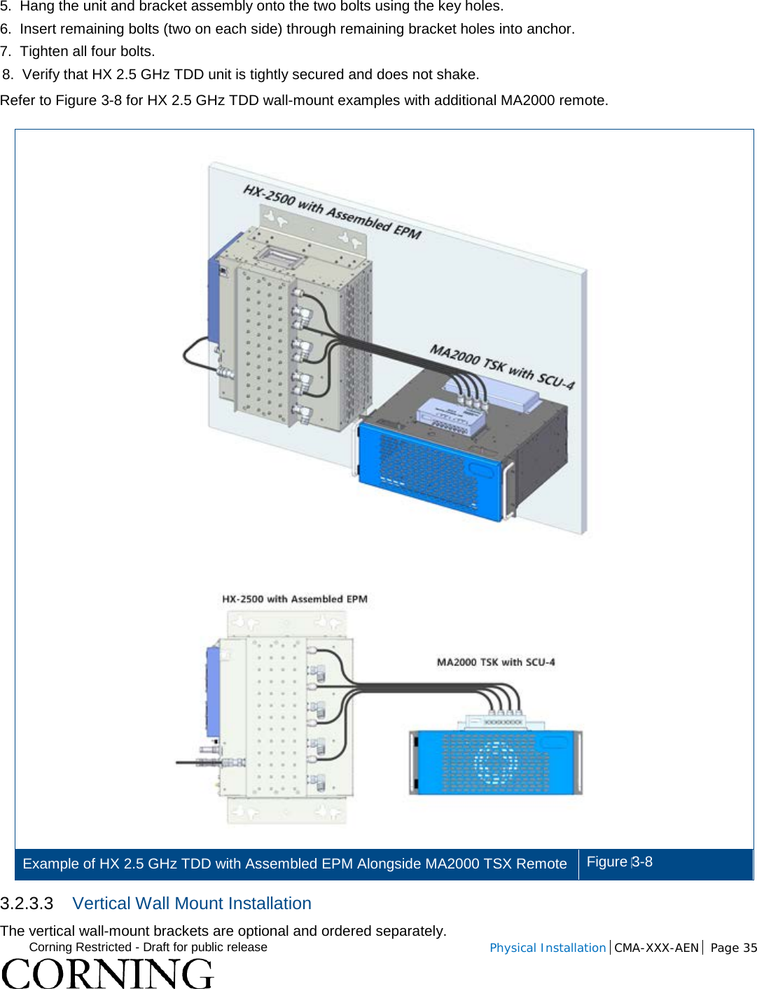  Corning Restricted - Draft for public release  Physical Installation  CMA-XXX-AEN Page 35    5.  Hang the unit and bracket assembly onto the two bolts using the key holes. 6.  Insert remaining bolts (two on each side) through remaining bracket holes into anchor.  7.  Tighten all four bolts. 8.  Verify that HX 2.5 GHz TDD unit is tightly secured and does not shake. Refer to Figure  3-8 for HX 2.5 GHz TDD wall-mount examples with additional MA2000 remote.  Example of HX 2.5 GHz TDD with Assembled EPM Alongside MA2000 TSX Remote Figure 3-8 3.2.3.3 Vertical Wall Mount Installation The vertical wall-mount brackets are optional and ordered separately. 